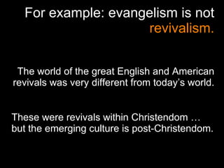 For example: evangelism is not  revivalism. The world of the great English and American revivals was very different from today’s world. These were revivals within Christendom … but the emerging culture is post-Christendom. 