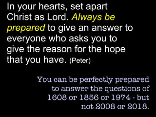 In your hearts, set apart Christ as Lord.  Always be prepared  to give an answer to everyone who asks you to give the reason for the hope that you have.  (Peter) You can be perfectly prepared to answer the questions of 1608 or 1856 or 1974 - but not 2008 or 2018. 
