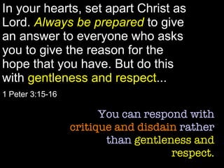 In your hearts, set apart Christ as Lord.  Always be prepared  to give an answer to everyone who asks you to give the reason for the hope that you have. But do this with  gentleness and respect ... 1 Peter 3:15-16 You can respond with  critique and disdain  rather than  gentleness and respect. 