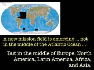 A new mission field is emerging … not in the middle of the Atlantic Ocean … But in the middle of Europe, North America, Latin America, Africa, and Asia. 