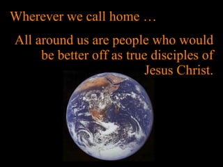 Wherever we call home … All around us are people who would be better off as true disciples of Jesus Christ. 