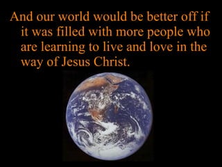 And our world would be better off if it was filled with more people who are learning to live and love in the way of Jesus Christ. 