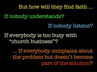 But how will they find faith … If nobody understands?   If nobody listens? If everybody is too busy with “church business”? …  If everybody complains about the problem but doesn’t become  part of the solution ? 