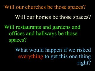 Will our churches be those spaces? Will our homes be those spaces? Will restaurants and gardens and offices and hallways be those spaces? What would happen if we risked  everything  to get this one thing right? 