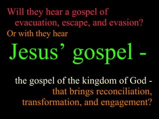 Will they hear a gospel of evacuation, escape, and evasion? Or with they hear   Jesus’ gospel -   the gospel of the kingdom of God -  that brings reconciliation, transformation, and engagement? 
