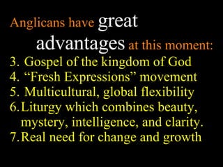 Anglicans have  great advantages  at this moment: Gospel of the kingdom of God “ Fresh Expressions” movement Multicultural, global flexibility  Liturgy which combines beauty, mystery, intelligence, and clarity. Real need for change and growth 
