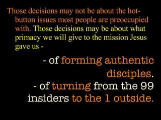 Those decisions may not be about the hot-button issues most people are preoccupied with.  Those decisions may be about what primacy we will give to the mission Jesus gave us - - of  forming authentic disciples . - of  turning  from the 99 insiders  to the 1 outside. 