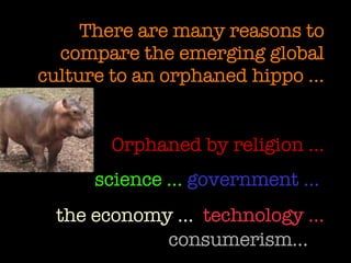 There are many reasons to compare the emerging global culture to an orphaned hippo … Orphaned by religion … science …   government …  the economy …   technology …   consumerism…   