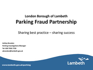 London Borough of Lambeth
                  Parking Fraud Partnership
                    Sharing best practice – sharing success

 Ashley Brandon
 Parking Investigations Manager
 Tel: 020 7926 7720
 abrandon@lambeth.gov.uk




 www.lambeth.gov.ukparking
www.Lambeth.gov.uk/parking
 