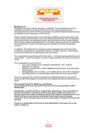                                                               	
  

Ba ckg rou n d
Change is coming to public services in Lambeth. The cooperative council is
Lambeth’s big idea for local government. It’s about giving people more
involvement and control of the services they use and the places where they live
by putting council resources in their hands.

Over the years, we have seen how cooperation between service providers, such
as the council, and those who use or are affected by services, such as residents
and communities, has resulted in public services that are more closely aligned
with people’s needs and expectations. In Lambeth, there are dozens of examples
of this approach in action, and this was the inspiration for the cooperative
council.

In addition, the aftermath of recession and the deepest cuts in Government
funding for a generation, demanded a reform of public services – they simply
could not continue to be delivered in the same ways.

The cooperative council shows that this ethos - of meaningful partnership and
cooperation - is the foundation on which public services can be run in years to
come.

The cooperative council aims to:
      • Turn more citizens from p a ssi v e reci p i en t s into a ct i v e
        sh a p ers of services
      • Deliver more effective, m ore resp on si v e serv i ces by giving users
        more control
      • S t ren g t h en ci v i l soci et y so it’s better able to deal with challenges
      • Do things ‘wi t h ’ our communities rather than ‘t o’ our communities

This is an opportunity to think creatively and realistically about local public
services, with the prospect of improved, more responsive service delivery as the
result.

Th e ov era l l G ood for Not h i n g ch a l l en g e
Across England, all councils have to set up a new local organisation called
Healthwatch.

Healthwatch Lambeth will be an independent organisation. Key roles will be to
provide information and advice to the public about health and social care
services, gather the views of residents about their needs and experience of local
health and social care services, and make those views known to people
involved in the commissioning, provision and scrutiny of health and social care
services.

There is no prescribed format that a local Healthwatch must take, and so we
need to design it!




       	
                                         	
  
 