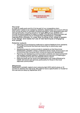                                                                  	
  




Th e b ri ef
In order to really work and for it to be part of our cooperative vison,
Healthwatch needs to be created by residents, stakeholders and council officers
from across all parts of Lambeth’s diverse population, both geographically and
demographically, including people of all ages, BME groups, abilities and
income, working together to make it a reality. This Good for Nothing event will
provide a great opportunity to i n i t i a t e t h e Hea l t h wa t ch La m b et h
cop rod u ct i on p rocess, i n a wa y t h a t i n v ol v es a fu l l ra n g e of p eop l e
i n i t s d esi g n a n d m a kes fu l l u se of n ew t ech n i q u es of en g a g i n g
wi t h p eop l e.
P ot en t i a l ou t p u t s
    • Exploring and prototyping methods to capture feedback from residents
        on health and social care services improving on previously used
        methods.
    • Developing ways to communicate to residents so that they know
        Healthwatch Lambeth is there, understand what it does, know how to use
        it and know that it ensures their voices are heard and represented?
    • Planning and developing communication material and approaches that
        will engage Lambeth people in designing this service in a meaningful
        way, including those who are deemed hard to reach?
    • Exploring ways we can show how Heathwatch can make difference to
        health and social care services, particularly for those in the most
        deprived communities?


Milestones
Healthwatch Lambeth needs to be in place by April 2013, which gives us 10
months to develop the new body. We need to have a specification or model for
the new service ready by September 2012.




       	
                                           	
  
 