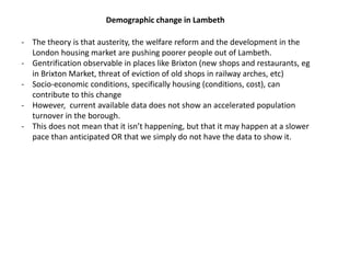 Demographic change in Lambeth
- The theory is that austerity, the welfare reform and the development in the
London housing market are pushing poorer people out of Lambeth.
- Gentrification observable in places like Brixton (new shops and restaurants, eg
in Brixton Market, threat of eviction of old shops in railway arches, etc)
- Socio-economic conditions, specifically housing (conditions, cost), can
contribute to this change
- However, current available data does not show an accelerated population
turnover in the borough.
- This does not mean that it isn’t happening, but that it may happen at a slower
pace than anticipated OR that we simply do not have the data to show it.
 
