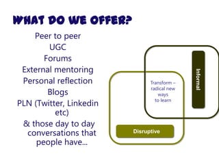 What do we offer?
    Peer to peer
        UGC
       Forums
 External mentoring




                                             Informal
 Personal reflection           Transform –
                               radical new
        Blogs                     ways
                                 to learn
PLN (Twitter, Linkedin
          etc)
 & those day to day
  conversations that     Disruptive

     people have...
 