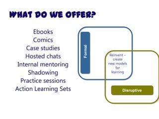 What do we offer?
        Ebooks
        Comics
     Case studies




                        Formal
     Hosted chats                 Reinvent –
                                    create
  Internal mentoring             new models
                                      for
      Shadowing                    learning

   Practice sessions
 Action Learning Sets                    Disruptive
 
