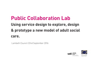 Public Collaboration Lab
Using service design to explore, design
& prototype a new model of adult social
care.
Lambeth Council 22nd September 2016
 