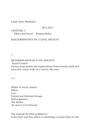 Lamb, Hair, McDaniel
2012-2013
CHAPTER 3
Ethics and Social Responsibility
DAETERMINANTS OF A CIVIL SOCIETY
1
DETERMINANTS OF CIVIL SOCIETY
Social Control
Factors keep people and organizations from running amok and
harm also create order in a society like ours.
3-1
Model of social control
Ethics.
Law.
Formal and Informal Groups.
Self-regulation.
The Media.
An Active Civil Society.
The Concept Of Ethical Behavior
It has been said that ethics is something everyone likes to talk
 