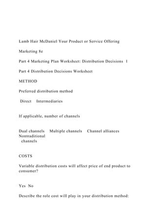 Lamb Hair McDaniel Your Product or Service Offering
Marketing 8e
Part 4 Marketing Plan Worksheet: Distribution Decisions 1
Part 4 Distribution Decisions Worksheet
METHOD
Preferred distribution method
Direct Intermediaries
If applicable, number of channels
Dual channels Multiple channels Channel alliances
Nontraditional
channels
COSTS
Variable distribution costs will affect price of end product to
consumer?
Yes No
Describe the role cost will play in your distribution method:
 