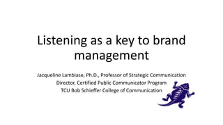 Listening as a key to brand
management
Jacqueline Lambiase, Ph.D., Professor of Strategic Communication
Director, Certified Public Communicator Program
TCU Bob Schieffer College of Communication
 