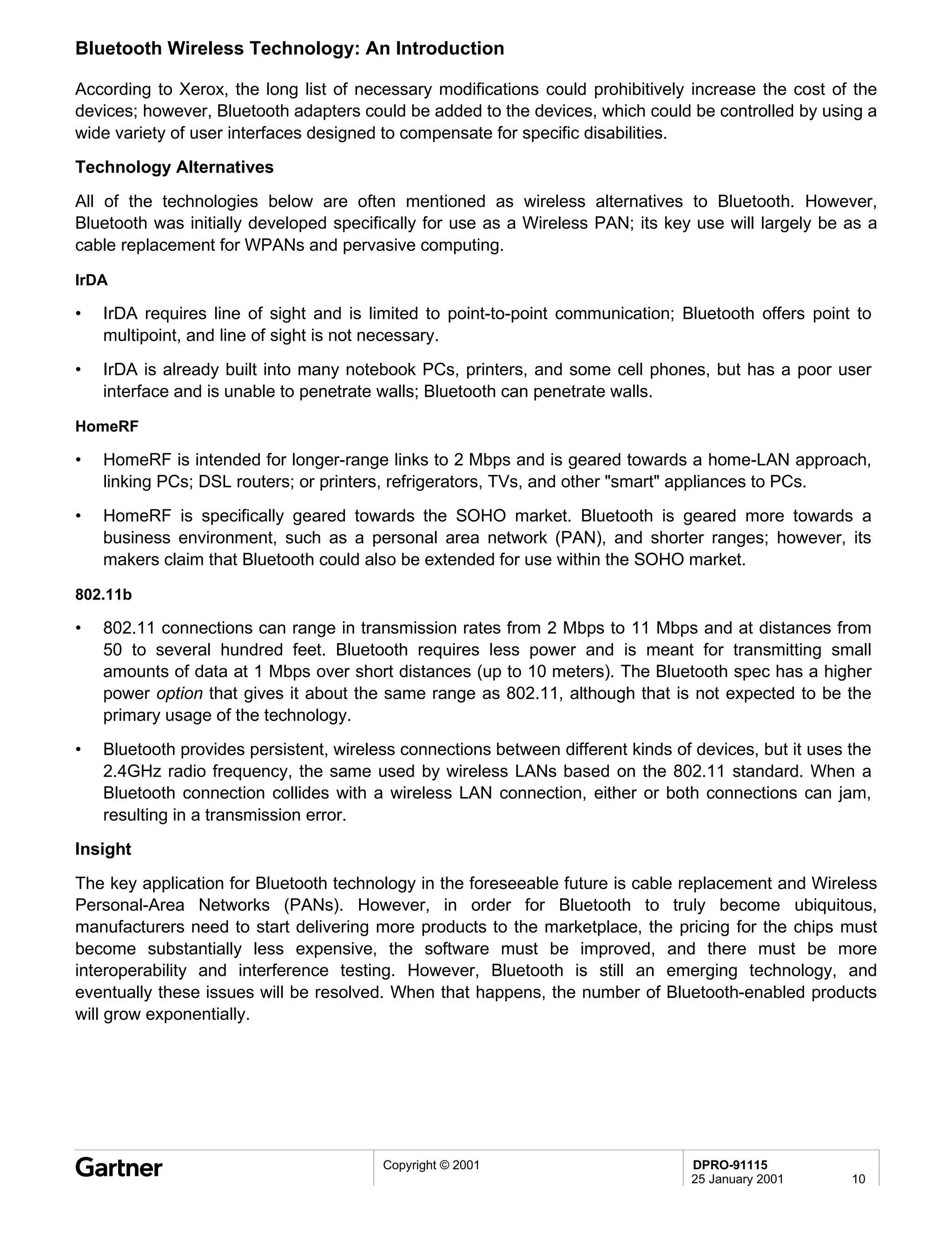 Bluetooth Wireless Technology: An Introduction

According to Xerox, the long list of necessary modifications could prohibitively increase the cost of the
devices; however, Bluetooth adapters could be added to the devices, which could be controlled by using a
wide variety of user interfaces designed to compensate for specific disabilities.
Technology Alternatives
All of the technologies below are often mentioned as wireless alternatives to Bluetooth. However,
Bluetooth was initially developed specifically for use as a Wireless PAN; its key use will largely be as a
cable replacement for WPANs and pervasive computing.

IrDA

•   IrDA requires line of sight and is limited to point-to-point communication; Bluetooth offers point to
    multipoint, and line of sight is not necessary.
•   IrDA is already built into many notebook PCs, printers, and some cell phones, but has a poor user
    interface and is unable to penetrate walls; Bluetooth can penetrate walls.

HomeRF

•   HomeRF is intended for longer-range links to 2 Mbps and is geared towards a home-LAN approach,
    linking PCs; DSL routers; or printers, refrigerators, TVs, and other "smart" appliances to PCs.
•   HomeRF is specifically geared towards the SOHO market. Bluetooth is geared more towards a
    business environment, such as a personal area network (PAN), and shorter ranges; however, its
    makers claim that Bluetooth could also be extended for use within the SOHO market.

802.11b

•   802.11 connections can range in transmission rates from 2 Mbps to 11 Mbps and at distances from
    50 to several hundred feet. Bluetooth requires less power and is meant for transmitting small
    amounts of data at 1 Mbps over short distances (up to 10 meters). The Bluetooth spec has a higher
    power option that gives it about the same range as 802.11, although that is not expected to be the
    primary usage of the technology.
•   Bluetooth provides persistent, wireless connections between different kinds of devices, but it uses the
    2.4GHz radio frequency, the same used by wireless LANs based on the 802.11 standard. When a
    Bluetooth connection collides with a wireless LAN connection, either or both connections can jam,
    resulting in a transmission error.
Insight
The key application for Bluetooth technology in the foreseeable future is cable replacement and Wireless
Personal-Area Networks (PANs). However, in order for Bluetooth to truly become ubiquitous,
manufacturers need to start delivering more products to the marketplace, the pricing for the chips must
become substantially less expensive, the software must be improved, and there must be more
interoperability and interference testing. However, Bluetooth is still an emerging technology, and
eventually these issues will be resolved. When that happens, the number of Bluetooth-enabled products
will grow exponentially.




                                         Copyright © 2001                         DPRO-91115
                                                                                  25 January 2001       10
 