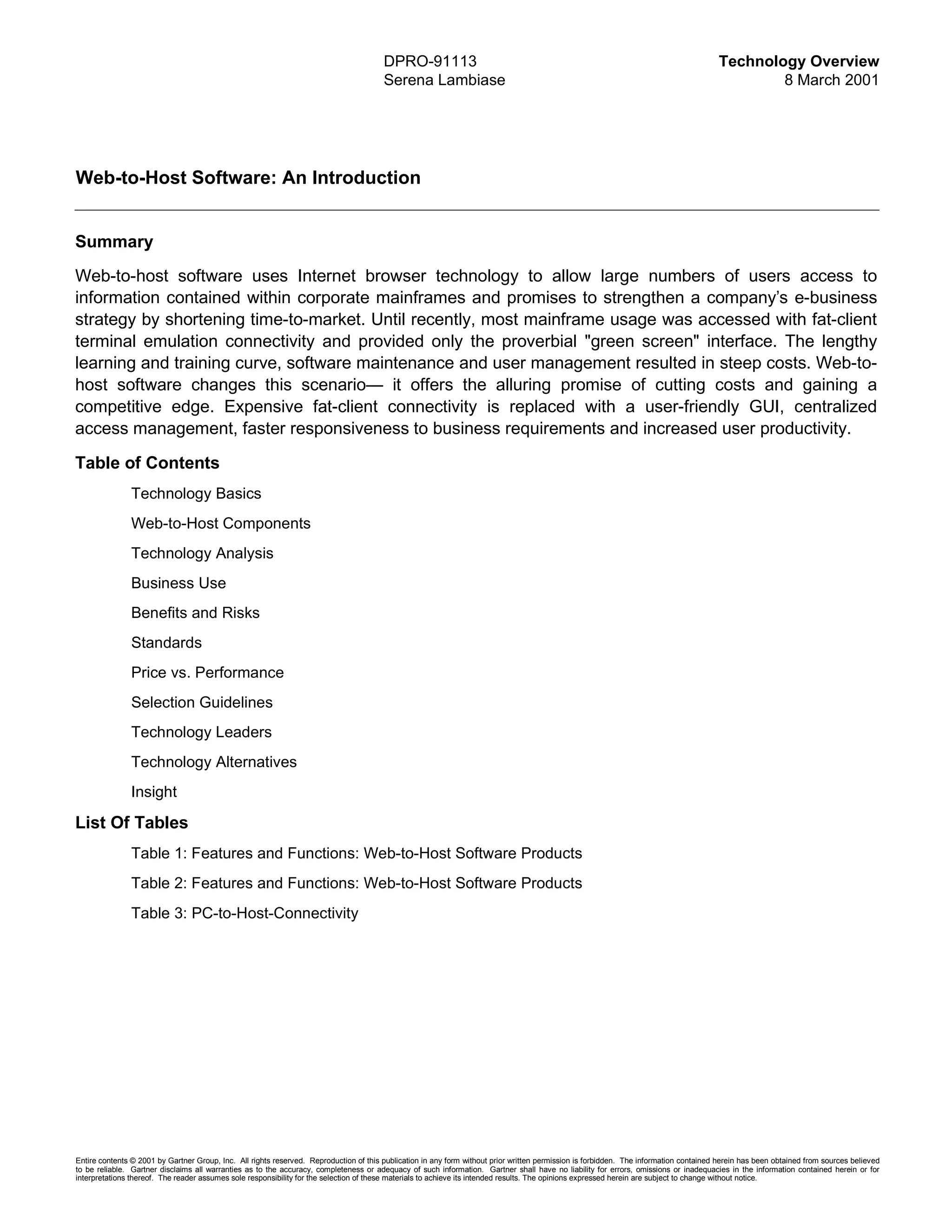 DPRO-91113                                                                                      Technology Overview
                                                                                        Serena Lambiase                                                                                         8 March 2001




Web-to-Host Software: An Introduction


Summary
Web-to-host software uses Internet browser technology to allow large numbers of users access to
information contained within corporate mainframes and promises to strengthen a company’s e-business
strategy by shortening time-to-market. Until recently, most mainframe usage was accessed with fat-client
terminal emulation connectivity and provided only the proverbial "green screen" interface. The lengthy
learning and training curve, software maintenance and user management resulted in steep costs. Web-to-
host software changes this scenario— it offers the alluring promise of cutting costs and gaining a
competitive edge. Expensive fat-client connectivity is replaced with a user-friendly GUI, centralized
access management, faster responsiveness to business requirements and increased user productivity.

Table of Contents
               Technology Basics
               Web-to-Host Components
               Technology Analysis
               Business Use
               Benefits and Risks
               Standards
               Price vs. Performance
               Selection Guidelines
               Technology Leaders
               Technology Alternatives
               Insight

List Of Tables
               Table 1: Features and Functions: Web-to-Host Software Products
               Table 2: Features and Functions: Web-to-Host Software Products
               Table 3: PC-to-Host-Connectivity




Entire contents © 2001 by Gartner Group, Inc. All rights reserved. Reproduction of this publication in any form without prior written permission is forbidden. The information contained herein has been obtained from sources believed
to be reliable. Gartner disclaims all warranties as to the accuracy, completeness or adequacy of such information. Gartner shall have no liability for errors, omissions or inadequacies in the information contained herein or for
interpretations thereof. The reader assumes sole responsibility for the selection of these materials to achieve its intended results. The opinions expressed herein are subject to change without notice.
 