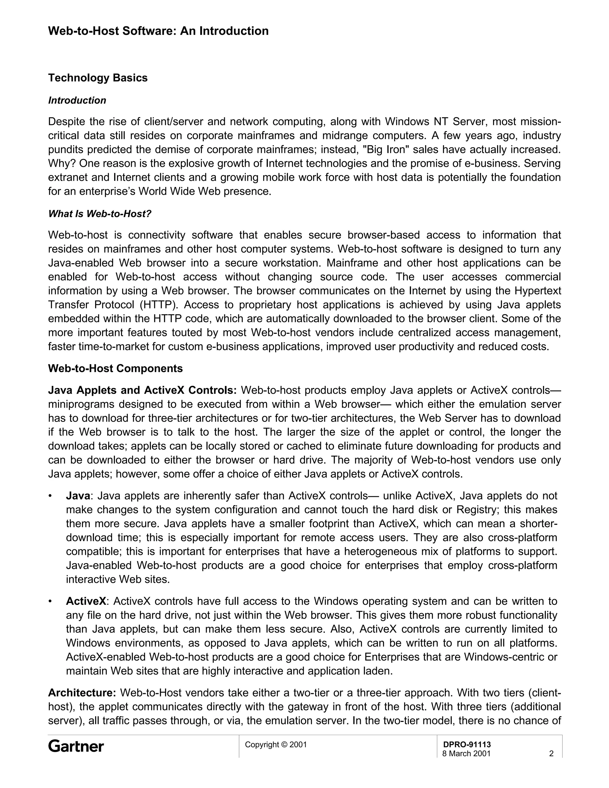 Web-to-Host Software: An Introduction


Technology Basics

Introduction

Despite the rise of client/server and network computing, along with Windows NT Server, most mission-
critical data still resides on corporate mainframes and midrange computers. A few years ago, industry
pundits predicted the demise of corporate mainframes; instead, "Big Iron" sales have actually increased.
Why? One reason is the explosive growth of Internet technologies and the promise of e-business. Serving
extranet and Internet clients and a growing mobile work force with host data is potentially the foundation
for an enterprise’s World Wide Web presence.

What Is Web-to-Host?

Web-to-host is connectivity software that enables secure browser-based access to information that
resides on mainframes and other host computer systems. Web-to-host software is designed to turn any
Java-enabled Web browser into a secure workstation. Mainframe and other host applications can be
enabled for Web-to-host access without changing source code. The user accesses commercial
information by using a Web browser. The browser communicates on the Internet by using the Hypertext
Transfer Protocol (HTTP). Access to proprietary host applications is achieved by using Java applets
embedded within the HTTP code, which are automatically downloaded to the browser client. Some of the
more important features touted by most Web-to-host vendors include centralized access management,
faster time-to-market for custom e-business applications, improved user productivity and reduced costs.

Web-to-Host Components
Java Applets and ActiveX Controls: Web-to-host products employ Java applets or ActiveX controls—
miniprograms designed to be executed from within a Web browser— which either the emulation server
has to download for three-tier architectures or for two-tier architectures, the Web Server has to download
if the Web browser is to talk to the host. The larger the size of the applet or control, the longer the
download takes; applets can be locally stored or cached to eliminate future downloading for products and
can be downloaded to either the browser or hard drive. The majority of Web-to-host vendors use only
Java applets; however, some offer a choice of either Java applets or ActiveX controls.
•   Java: Java applets are inherently safer than ActiveX controls— unlike ActiveX, Java applets do not
    make changes to the system configuration and cannot touch the hard disk or Registry; this makes
    them more secure. Java applets have a smaller footprint than ActiveX, which can mean a shorter-
    download time; this is especially important for remote access users. They are also cross-platform
    compatible; this is important for enterprises that have a heterogeneous mix of platforms to support.
    Java-enabled Web-to-host products are a good choice for enterprises that employ cross-platform
    interactive Web sites.
•   ActiveX: ActiveX controls have full access to the Windows operating system and can be written to
    any file on the hard drive, not just within the Web browser. This gives them more robust functionality
    than Java applets, but can make them less secure. Also, ActiveX controls are currently limited to
    Windows environments, as opposed to Java applets, which can be written to run on all platforms.
    ActiveX-enabled Web-to-host products are a good choice for Enterprises that are Windows-centric or
    maintain Web sites that are highly interactive and application laden.
Architecture: Web-to-Host vendors take either a two-tier or a three-tier approach. With two tiers (client-
host), the applet communicates directly with the gateway in front of the host. With three tiers (additional
server), all traffic passes through, or via, the emulation server. In the two-tier model, there is no chance of

                                          Copyright © 2001                           DPRO-91113
                                                                                     8 March 2001           2
 