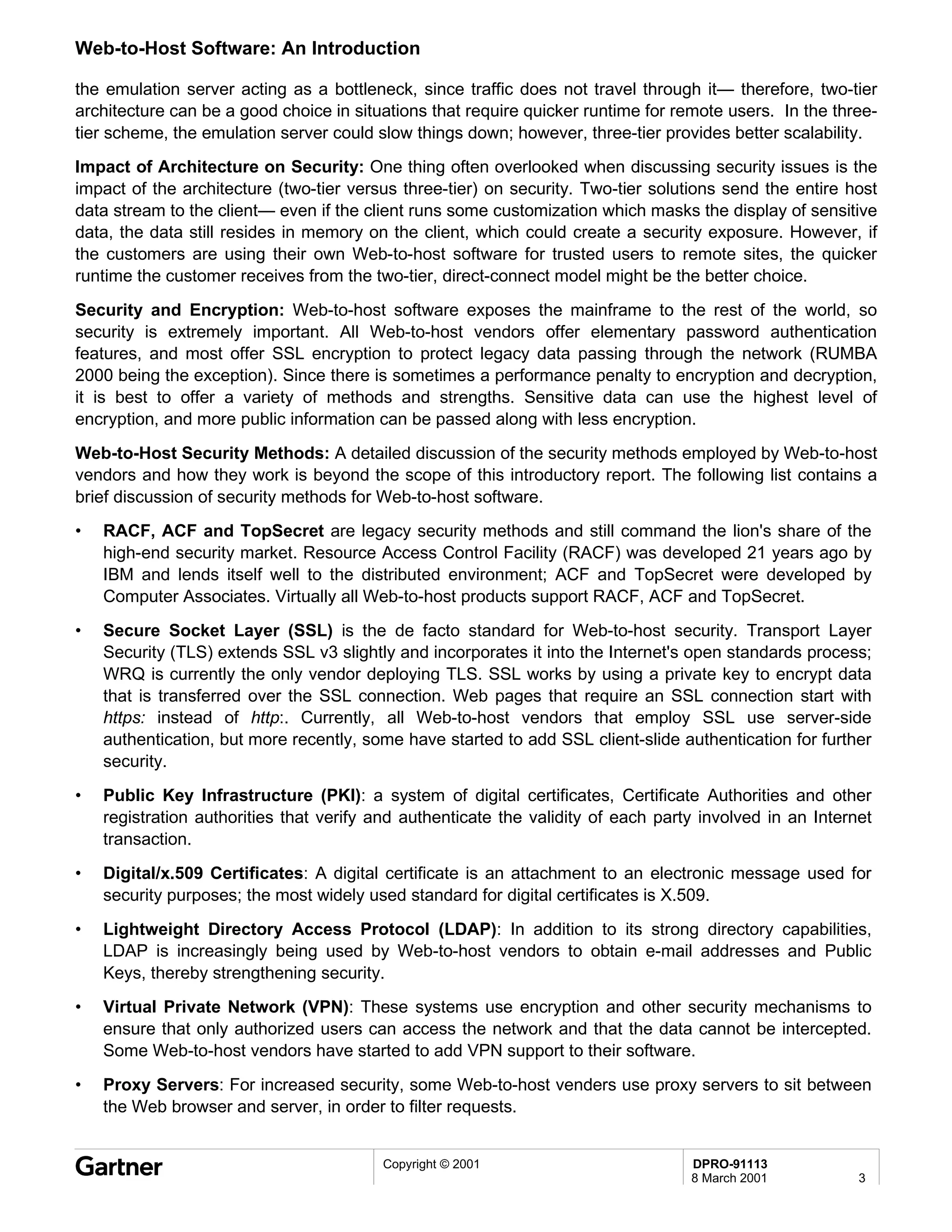 Web-to-Host Software: An Introduction

the emulation server acting as a bottleneck, since traffic does not travel through it— therefore, two-tier
architecture can be a good choice in situations that require quicker runtime for remote users. In the three-
tier scheme, the emulation server could slow things down; however, three-tier provides better scalability.
Impact of Architecture on Security: One thing often overlooked when discussing security issues is the
impact of the architecture (two-tier versus three-tier) on security. Two-tier solutions send the entire host
data stream to the client— even if the client runs some customization which masks the display of sensitive
data, the data still resides in memory on the client, which could create a security exposure. However, if
the customers are using their own Web-to-host software for trusted users to remote sites, the quicker
runtime the customer receives from the two-tier, direct-connect model might be the better choice.
Security and Encryption: Web-to-host software exposes the mainframe to the rest of the world, so
security is extremely important. All Web-to-host vendors offer elementary password authentication
features, and most offer SSL encryption to protect legacy data passing through the network (RUMBA
2000 being the exception). Since there is sometimes a performance penalty to encryption and decryption,
it is best to offer a variety of methods and strengths. Sensitive data can use the highest level of
encryption, and more public information can be passed along with less encryption.
Web-to-Host Security Methods: A detailed discussion of the security methods employed by Web-to-host
vendors and how they work is beyond the scope of this introductory report. The following list contains a
brief discussion of security methods for Web-to-host software.
•   RACF, ACF and TopSecret are legacy security methods and still command the lion's share of the
    high-end security market. Resource Access Control Facility (RACF) was developed 21 years ago by
    IBM and lends itself well to the distributed environment; ACF and TopSecret were developed by
    Computer Associates. Virtually all Web-to-host products support RACF, ACF and TopSecret.
•   Secure Socket Layer (SSL) is the de facto standard for Web-to-host security. Transport Layer
    Security (TLS) extends SSL v3 slightly and incorporates it into the Internet's open standards process;
    WRQ is currently the only vendor deploying TLS. SSL works by using a private key to encrypt data
    that is transferred over the SSL connection. Web pages that require an SSL connection start with
    https: instead of http:. Currently, all Web-to-host vendors that employ SSL use server-side
    authentication, but more recently, some have started to add SSL client-slide authentication for further
    security.
•   Public Key Infrastructure (PKI): a system of digital certificates, Certificate Authorities and other
    registration authorities that verify and authenticate the validity of each party involved in an Internet
    transaction.
•   Digital/x.509 Certificates: A digital certificate is an attachment to an electronic message used for
    security purposes; the most widely used standard for digital certificates is X.509.
•   Lightweight Directory Access Protocol (LDAP): In addition to its strong directory capabilities,
    LDAP is increasingly being used by Web-to-host vendors to obtain e-mail addresses and Public
    Keys, thereby strengthening security.
•   Virtual Private Network (VPN): These systems use encryption and other security mechanisms to
    ensure that only authorized users can access the network and that the data cannot be intercepted.
    Some Web-to-host vendors have started to add VPN support to their software.
•   Proxy Servers: For increased security, some Web-to-host venders use proxy servers to sit between
    the Web browser and server, in order to filter requests.


                                         Copyright © 2001                          DPRO-91113
                                                                                   8 March 2001           3
 