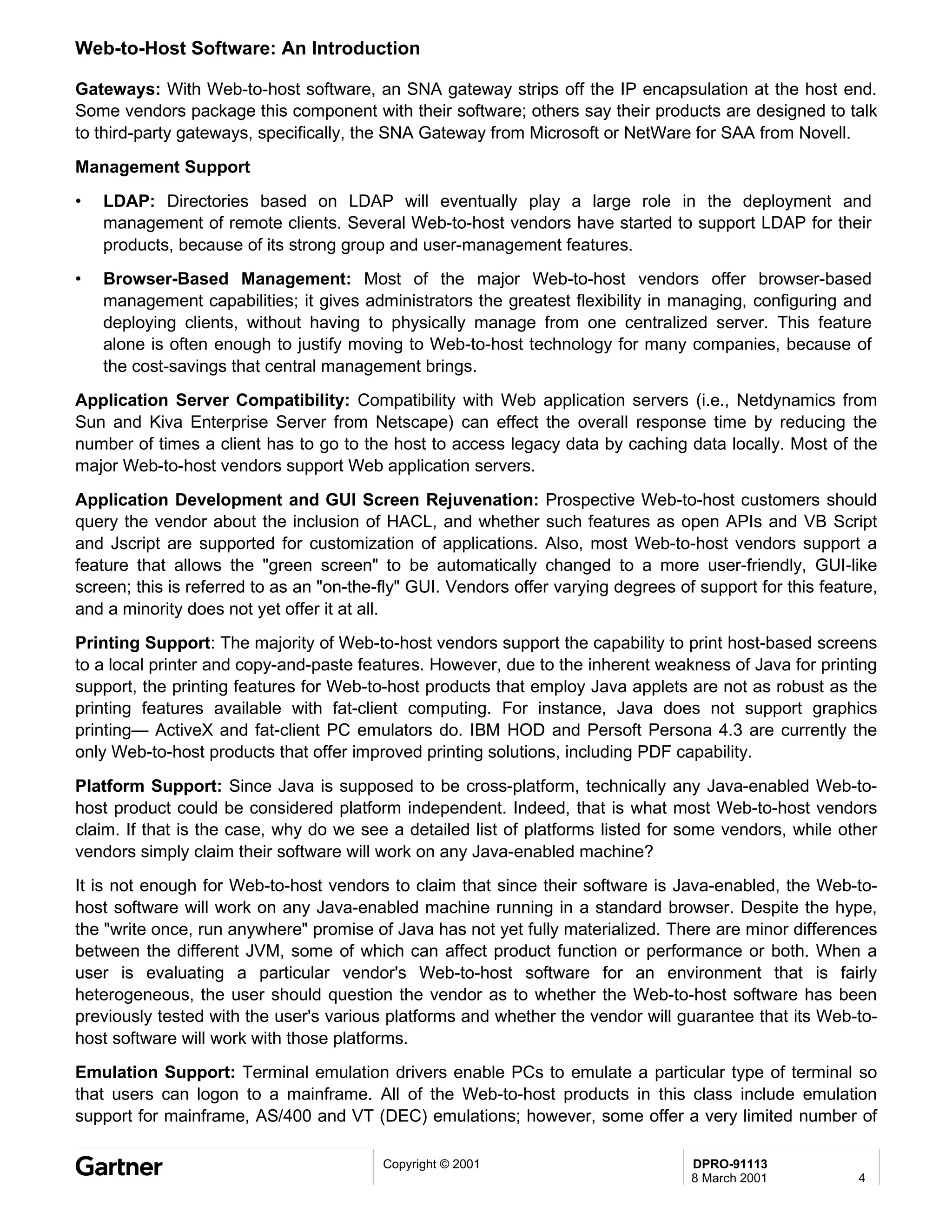 Web-to-Host Software: An Introduction

Gateways: With Web-to-host software, an SNA gateway strips off the IP encapsulation at the host end.
Some vendors package this component with their software; others say their products are designed to talk
to third-party gateways, specifically, the SNA Gateway from Microsoft or NetWare for SAA from Novell.
Management Support
•   LDAP: Directories based on LDAP will eventually play a large role in the deployment and
    management of remote clients. Several Web-to-host vendors have started to support LDAP for their
    products, because of its strong group and user-management features.
•   Browser-Based Management: Most of the major Web-to-host vendors offer browser-based
    management capabilities; it gives administrators the greatest flexibility in managing, configuring and
    deploying clients, without having to physically manage from one centralized server. This feature
    alone is often enough to justify moving to Web-to-host technology for many companies, because of
    the cost-savings that central management brings.
Application Server Compatibility: Compatibility with Web application servers (i.e., Netdynamics from
Sun and Kiva Enterprise Server from Netscape) can effect the overall response time by reducing the
number of times a client has to go to the host to access legacy data by caching data locally. Most of the
major Web-to-host vendors support Web application servers.
Application Development and GUI Screen Rejuvenation: Prospective Web-to-host customers should
query the vendor about the inclusion of HACL, and whether such features as open APIs and VB Script
and Jscript are supported for customization of applications. Also, most Web-to-host vendors support a
feature that allows the "green screen" to be automatically changed to a more user-friendly, GUI-like
screen; this is referred to as an "on-the-fly" GUI. Vendors offer varying degrees of support for this feature,
and a minority does not yet offer it at all.
Printing Support: The majority of Web-to-host vendors support the capability to print host-based screens
to a local printer and copy-and-paste features. However, due to the inherent weakness of Java for printing
support, the printing features for Web-to-host products that employ Java applets are not as robust as the
printing features available with fat-client computing. For instance, Java does not support graphics
printing— ActiveX and fat-client PC emulators do. IBM HOD and Persoft Persona 4.3 are currently the
only Web-to-host products that offer improved printing solutions, including PDF capability.
Platform Support: Since Java is supposed to be cross-platform, technically any Java-enabled Web-to-
host product could be considered platform independent. Indeed, that is what most Web-to-host vendors
claim. If that is the case, why do we see a detailed list of platforms listed for some vendors, while other
vendors simply claim their software will work on any Java-enabled machine?
It is not enough for Web-to-host vendors to claim that since their software is Java-enabled, the Web-to-
host software will work on any Java-enabled machine running in a standard browser. Despite the hype,
the "write once, run anywhere" promise of Java has not yet fully materialized. There are minor differences
between the different JVM, some of which can affect product function or performance or both. When a
user is evaluating a particular vendor's Web-to-host software for an environment that is fairly
heterogeneous, the user should question the vendor as to whether the Web-to-host software has been
previously tested with the user's various platforms and whether the vendor will guarantee that its Web-to-
host software will work with those platforms.
Emulation Support: Terminal emulation drivers enable PCs to emulate a particular type of terminal so
that users can logon to a mainframe. All of the Web-to-host products in this class include emulation
support for mainframe, AS/400 and VT (DEC) emulations; however, some offer a very limited number of

                                          Copyright © 2001                          DPRO-91113
                                                                                    8 March 2001           4
 