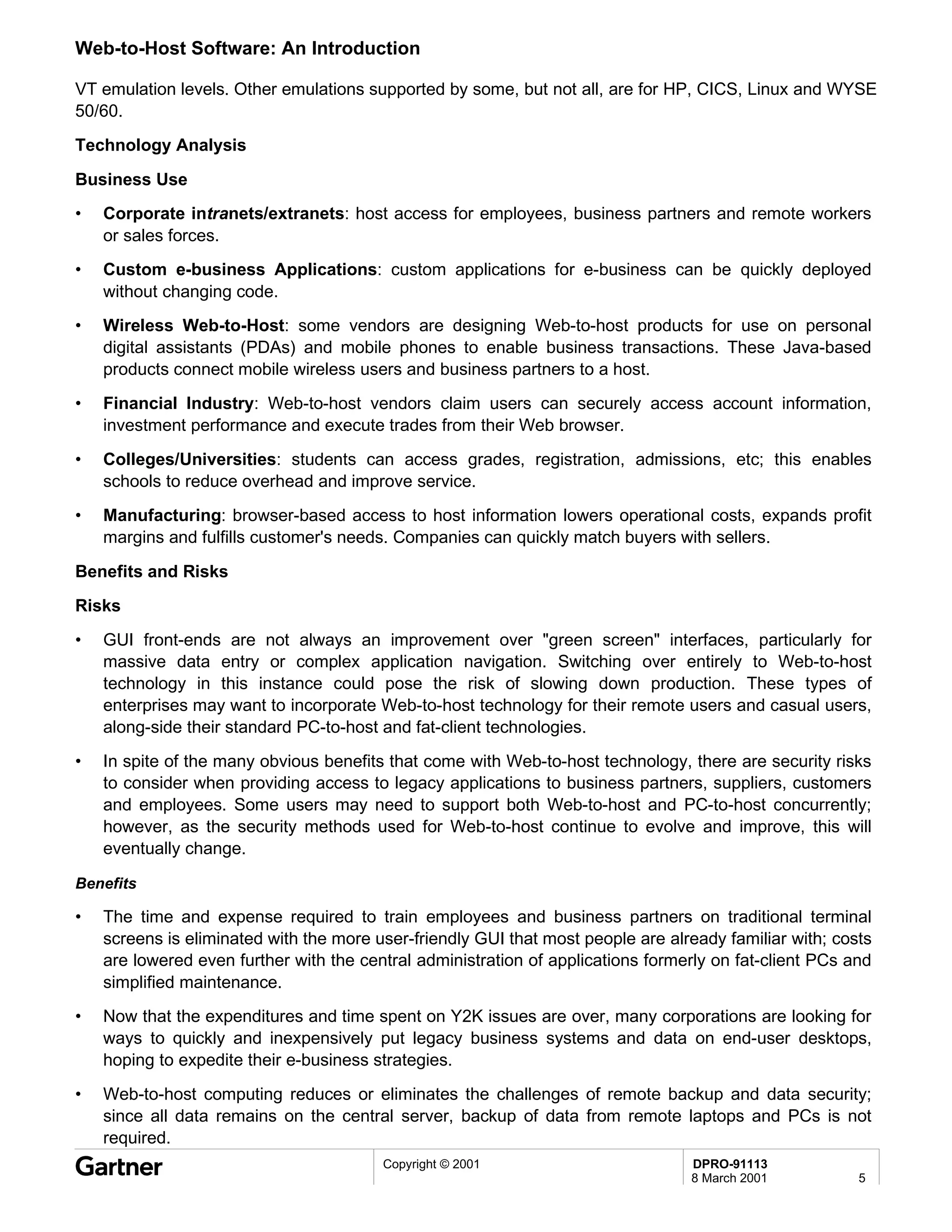 Web-to-Host Software: An Introduction

VT emulation levels. Other emulations supported by some, but not all, are for HP, CICS, Linux and WYSE
50/60.
Technology Analysis

Business Use
•   Corporate intranets/extranets: host access for employees, business partners and remote workers
    or sales forces.
•   Custom e-business Applications: custom applications for e-business can be quickly deployed
    without changing code.
•   Wireless Web-to-Host: some vendors are designing Web-to-host products for use on personal
    digital assistants (PDAs) and mobile phones to enable business transactions. These Java-based
    products connect mobile wireless users and business partners to a host.
•   Financial Industry: Web-to-host vendors claim users can securely access account information,
    investment performance and execute trades from their Web browser.
•   Colleges/Universities: students can access grades, registration, admissions, etc; this enables
    schools to reduce overhead and improve service.
•   Manufacturing: browser-based access to host information lowers operational costs, expands profit
    margins and fulfills customer's needs. Companies can quickly match buyers with sellers.
Benefits and Risks
Risks
•   GUI front-ends are not always an improvement over "green screen" interfaces, particularly for
    massive data entry or complex application navigation. Switching over entirely to Web-to-host
    technology in this instance could pose the risk of slowing down production. These types of
    enterprises may want to incorporate Web-to-host technology for their remote users and casual users,
    along-side their standard PC-to-host and fat-client technologies.
•   In spite of the many obvious benefits that come with Web-to-host technology, there are security risks
    to consider when providing access to legacy applications to business partners, suppliers, customers
    and employees. Some users may need to support both Web-to-host and PC-to-host concurrently;
    however, as the security methods used for Web-to-host continue to evolve and improve, this will
    eventually change.

Benefits

•   The time and expense required to train employees and business partners on traditional terminal
    screens is eliminated with the more user-friendly GUI that most people are already familiar with; costs
    are lowered even further with the central administration of applications formerly on fat-client PCs and
    simplified maintenance.
•   Now that the expenditures and time spent on Y2K issues are over, many corporations are looking for
    ways to quickly and inexpensively put legacy business systems and data on end-user desktops,
    hoping to expedite their e-business strategies.
•   Web-to-host computing reduces or eliminates the challenges of remote backup and data security;
    since all data remains on the central server, backup of data from remote laptops and PCs is not
    required.
                                         Copyright © 2001                         DPRO-91113
                                                                                  8 March 2001           5
 