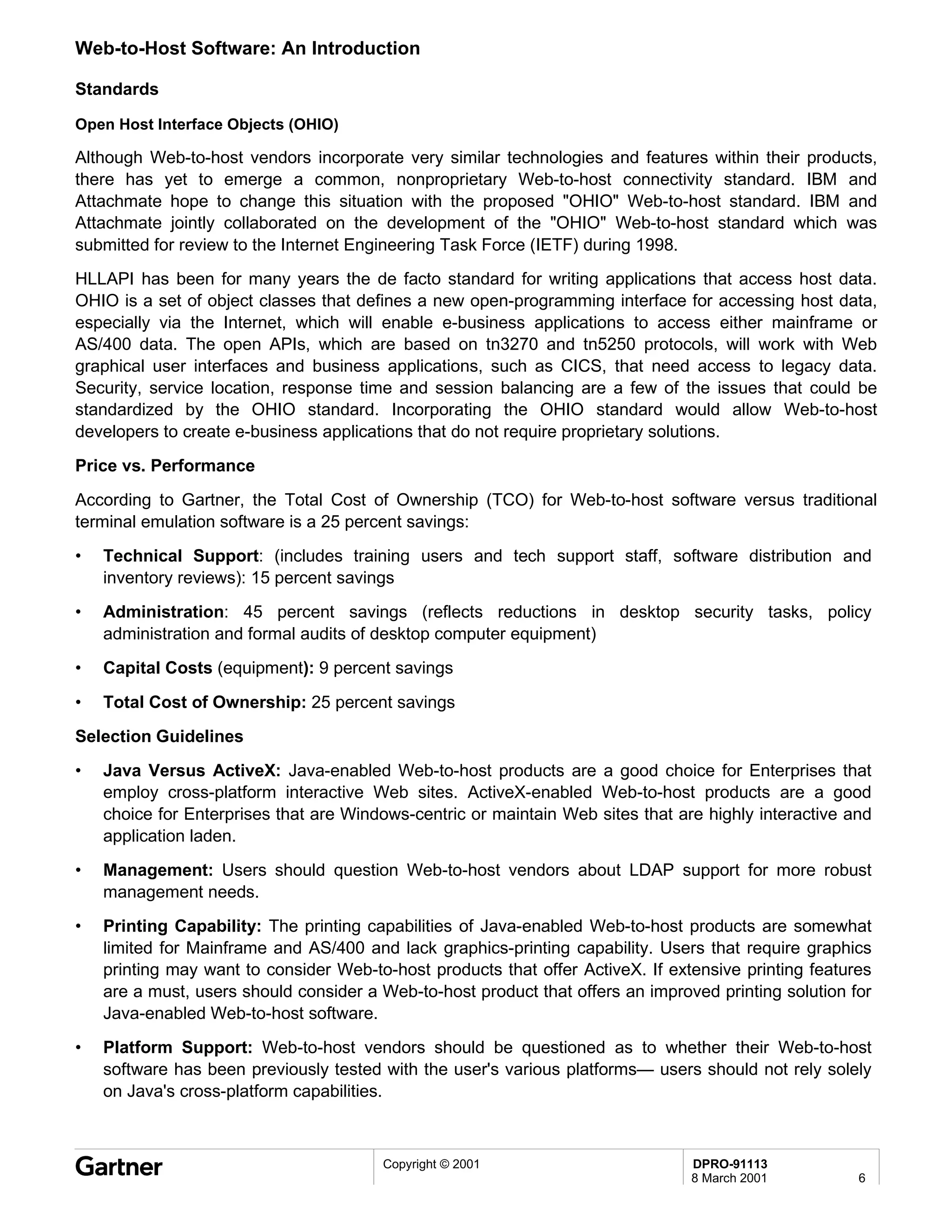 Web-to-Host Software: An Introduction

Standards

Open Host Interface Objects (OHIO)

Although Web-to-host vendors incorporate very similar technologies and features within their products,
there has yet to emerge a common, nonproprietary Web-to-host connectivity standard. IBM and
Attachmate hope to change this situation with the proposed "OHIO" Web-to-host standard. IBM and
Attachmate jointly collaborated on the development of the "OHIO" Web-to-host standard which was
submitted for review to the Internet Engineering Task Force (IETF) during 1998.
HLLAPI has been for many years the de facto standard for writing applications that access host data.
OHIO is a set of object classes that defines a new open-programming interface for accessing host data,
especially via the Internet, which will enable e-business applications to access either mainframe or
AS/400 data. The open APIs, which are based on tn3270 and tn5250 protocols, will work with Web
graphical user interfaces and business applications, such as CICS, that need access to legacy data.
Security, service location, response time and session balancing are a few of the issues that could be
standardized by the OHIO standard. Incorporating the OHIO standard would allow Web-to-host
developers to create e-business applications that do not require proprietary solutions.
Price vs. Performance
According to Gartner, the Total Cost of Ownership (TCO) for Web-to-host software versus traditional
terminal emulation software is a 25 percent savings:
•   Technical Support: (includes training users and tech support staff, software distribution and
    inventory reviews): 15 percent savings
•   Administration: 45 percent savings (reflects reductions in desktop security tasks, policy
    administration and formal audits of desktop computer equipment)
•   Capital Costs (equipment): 9 percent savings
•   Total Cost of Ownership: 25 percent savings
Selection Guidelines
•   Java Versus ActiveX: Java-enabled Web-to-host products are a good choice for Enterprises that
    employ cross-platform interactive Web sites. ActiveX-enabled Web-to-host products are a good
    choice for Enterprises that are Windows-centric or maintain Web sites that are highly interactive and
    application laden.
•   Management: Users should question Web-to-host vendors about LDAP support for more robust
    management needs.
•   Printing Capability: The printing capabilities of Java-enabled Web-to-host products are somewhat
    limited for Mainframe and AS/400 and lack graphics-printing capability. Users that require graphics
    printing may want to consider Web-to-host products that offer ActiveX. If extensive printing features
    are a must, users should consider a Web-to-host product that offers an improved printing solution for
    Java-enabled Web-to-host software.
•   Platform Support: Web-to-host vendors should be questioned as to whether their Web-to-host
    software has been previously tested with the user's various platforms— users should not rely solely
    on Java's cross-platform capabilities.



                                        Copyright © 2001                         DPRO-91113
                                                                                 8 March 2001          6
 