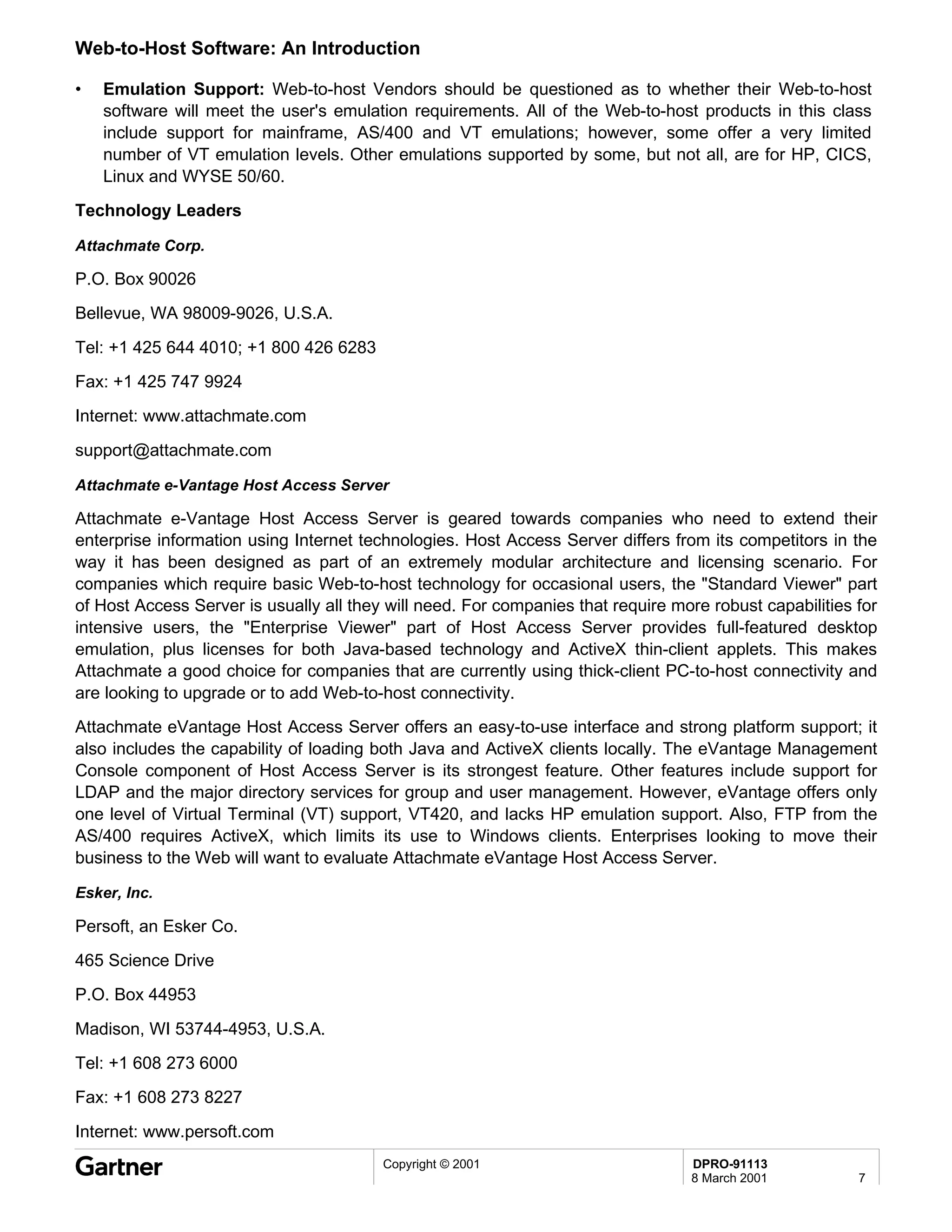 Web-to-Host Software: An Introduction

•   Emulation Support: Web-to-host Vendors should be questioned as to whether their Web-to-host
    software will meet the user's emulation requirements. All of the Web-to-host products in this class
    include support for mainframe, AS/400 and VT emulations; however, some offer a very limited
    number of VT emulation levels. Other emulations supported by some, but not all, are for HP, CICS,
    Linux and WYSE 50/60.
Technology Leaders

Attachmate Corp.

P.O. Box 90026
Bellevue, WA 98009-9026, U.S.A.

Tel: +1 425 644 4010; +1 800 426 6283
Fax: +1 425 747 9924
Internet: www.attachmate.com

support@attachmate.com

Attachmate e-Vantage Host Access Server

Attachmate e-Vantage Host Access Server is geared towards companies who need to extend their
enterprise information using Internet technologies. Host Access Server differs from its competitors in the
way it has been designed as part of an extremely modular architecture and licensing scenario. For
companies which require basic Web-to-host technology for occasional users, the "Standard Viewer" part
of Host Access Server is usually all they will need. For companies that require more robust capabilities for
intensive users, the "Enterprise Viewer" part of Host Access Server provides full-featured desktop
emulation, plus licenses for both Java-based technology and ActiveX thin-client applets. This makes
Attachmate a good choice for companies that are currently using thick-client PC-to-host connectivity and
are looking to upgrade or to add Web-to-host connectivity.
Attachmate eVantage Host Access Server offers an easy-to-use interface and strong platform support; it
also includes the capability of loading both Java and ActiveX clients locally. The eVantage Management
Console component of Host Access Server is its strongest feature. Other features include support for
LDAP and the major directory services for group and user management. However, eVantage offers only
one level of Virtual Terminal (VT) support, VT420, and lacks HP emulation support. Also, FTP from the
AS/400 requires ActiveX, which limits its use to Windows clients. Enterprises looking to move their
business to the Web will want to evaluate Attachmate eVantage Host Access Server.

Esker, Inc.

Persoft, an Esker Co.
465 Science Drive
P.O. Box 44953
Madison, WI 53744-4953, U.S.A.
Tel: +1 608 273 6000
Fax: +1 608 273 8227
Internet: www.persoft.com
                                         Copyright © 2001                         DPRO-91113
                                                                                  8 March 2001           7
 