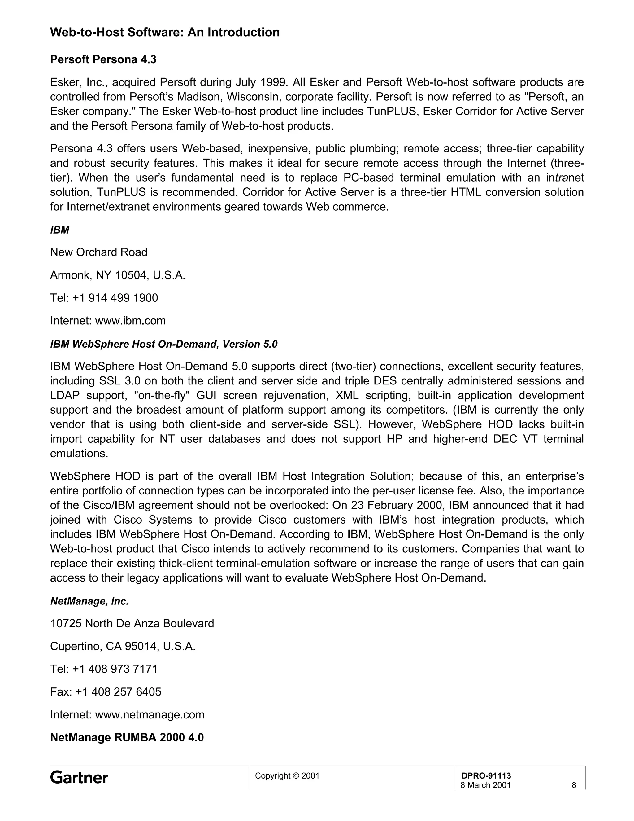 Web-to-Host Software: An Introduction

Persoft Persona 4.3
Esker, Inc., acquired Persoft during July 1999. All Esker and Persoft Web-to-host software products are
controlled from Persoft’s Madison, Wisconsin, corporate facility. Persoft is now referred to as "Persoft, an
Esker company." The Esker Web-to-host product line includes TunPLUS, Esker Corridor for Active Server
and the Persoft Persona family of Web-to-host products.
Persona 4.3 offers users Web-based, inexpensive, public plumbing; remote access; three-tier capability
and robust security features. This makes it ideal for secure remote access through the Internet (three-
tier). When the user’s fundamental need is to replace PC-based terminal emulation with an intranet
solution, TunPLUS is recommended. Corridor for Active Server is a three-tier HTML conversion solution
for Internet/extranet environments geared towards Web commerce.

IBM

New Orchard Road

Armonk, NY 10504, U.S.A.
Tel: +1 914 499 1900
Internet: www.ibm.com

IBM WebSphere Host On-Demand, Version 5.0

IBM WebSphere Host On-Demand 5.0 supports direct (two-tier) connections, excellent security features,
including SSL 3.0 on both the client and server side and triple DES centrally administered sessions and
LDAP support, "on-the-fly" GUI screen rejuvenation, XML scripting, built-in application development
support and the broadest amount of platform support among its competitors. (IBM is currently the only
vendor that is using both client-side and server-side SSL). However, WebSphere HOD lacks built-in
import capability for NT user databases and does not support HP and higher-end DEC VT terminal
emulations.
WebSphere HOD is part of the overall IBM Host Integration Solution; because of this, an enterprise’s
entire portfolio of connection types can be incorporated into the per-user license fee. Also, the importance
of the Cisco/IBM agreement should not be overlooked: On 23 February 2000, IBM announced that it had
joined with Cisco Systems to provide Cisco customers with IBM’s host integration products, which
includes IBM WebSphere Host On-Demand. According to IBM, WebSphere Host On-Demand is the only
Web-to-host product that Cisco intends to actively recommend to its customers. Companies that want to
replace their existing thick-client terminal-emulation software or increase the range of users that can gain
access to their legacy applications will want to evaluate WebSphere Host On-Demand.

NetManage, Inc.

10725 North De Anza Boulevard
Cupertino, CA 95014, U.S.A.
Tel: +1 408 973 7171
Fax: +1 408 257 6405
Internet: www.netmanage.com
NetManage RUMBA 2000 4.0


                                         Copyright © 2001                         DPRO-91113
                                                                                  8 March 2001           8
 
