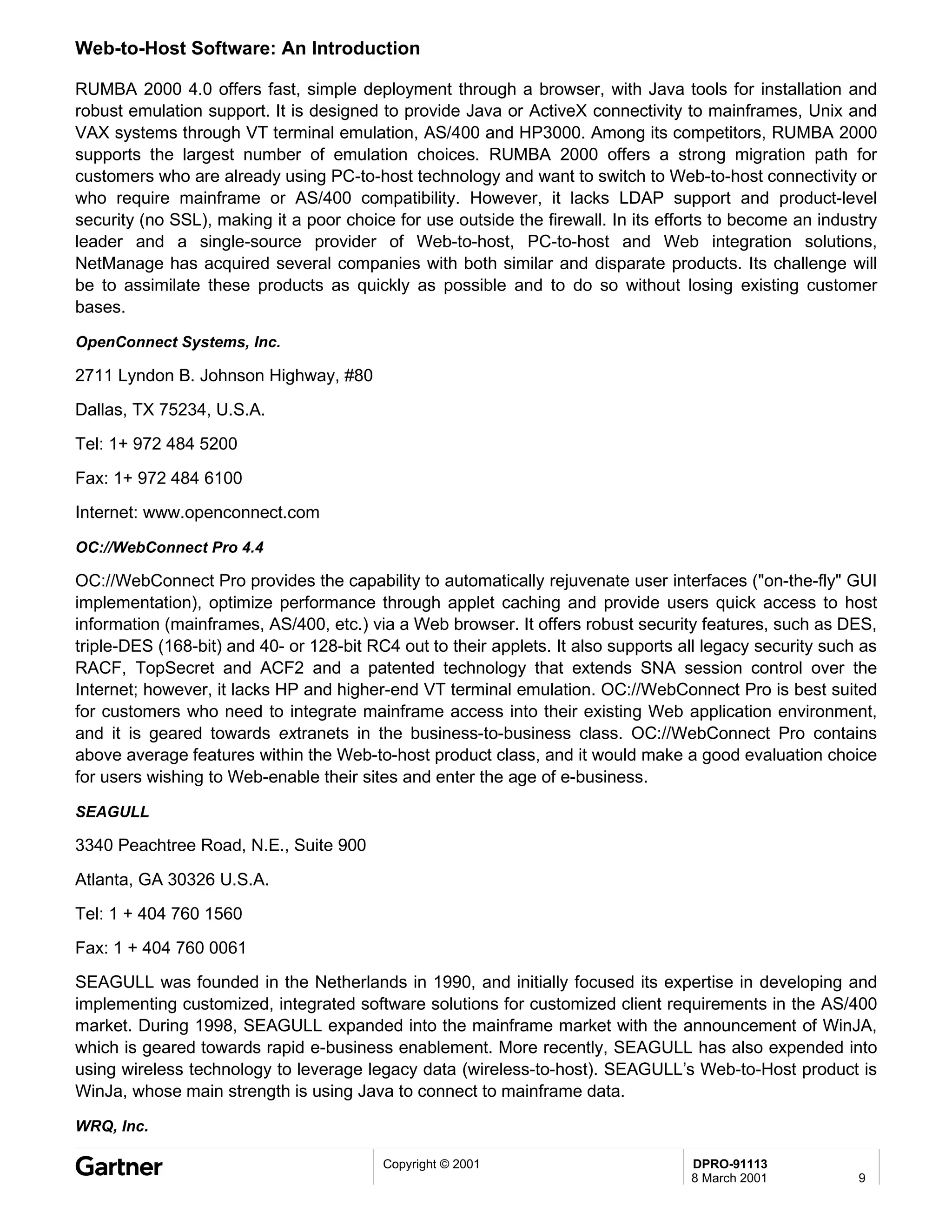Web-to-Host Software: An Introduction

RUMBA 2000 4.0 offers fast, simple deployment through a browser, with Java tools for installation and
robust emulation support. It is designed to provide Java or ActiveX connectivity to mainframes, Unix and
VAX systems through VT terminal emulation, AS/400 and HP3000. Among its competitors, RUMBA 2000
supports the largest number of emulation choices. RUMBA 2000 offers a strong migration path for
customers who are already using PC-to-host technology and want to switch to Web-to-host connectivity or
who require mainframe or AS/400 compatibility. However, it lacks LDAP support and product-level
security (no SSL), making it a poor choice for use outside the firewall. In its efforts to become an industry
leader and a single-source provider of Web-to-host, PC-to-host and Web integration solutions,
NetManage has acquired several companies with both similar and disparate products. Its challenge will
be to assimilate these products as quickly as possible and to do so without losing existing customer
bases.

OpenConnect Systems, Inc.

2711 Lyndon B. Johnson Highway, #80
Dallas, TX 75234, U.S.A.
Tel: 1+ 972 484 5200
Fax: 1+ 972 484 6100
Internet: www.openconnect.com

OC://WebConnect Pro 4.4

OC://WebConnect Pro provides the capability to automatically rejuvenate user interfaces ("on-the-fly" GUI
implementation), optimize performance through applet caching and provide users quick access to host
information (mainframes, AS/400, etc.) via a Web browser. It offers robust security features, such as DES,
triple-DES (168-bit) and 40- or 128-bit RC4 out to their applets. It also supports all legacy security such as
RACF, TopSecret and ACF2 and a patented technology that extends SNA session control over the
Internet; however, it lacks HP and higher-end VT terminal emulation. OC://WebConnect Pro is best suited
for customers who need to integrate mainframe access into their existing Web application environment,
and it is geared towards extranets in the business-to-business class. OC://WebConnect Pro contains
above average features within the Web-to-host product class, and it would make a good evaluation choice
for users wishing to Web-enable their sites and enter the age of e-business.

SEAGULL

3340 Peachtree Road, N.E., Suite 900
Atlanta, GA 30326 U.S.A.
Tel: 1 + 404 760 1560
Fax: 1 + 404 760 0061
SEAGULL was founded in the Netherlands in 1990, and initially focused its expertise in developing and
implementing customized, integrated software solutions for customized client requirements in the AS/400
market. During 1998, SEAGULL expanded into the mainframe market with the announcement of WinJA,
which is geared towards rapid e-business enablement. More recently, SEAGULL has also expended into
using wireless technology to leverage legacy data (wireless-to-host). SEAGULL’s Web-to-Host product is
WinJa, whose main strength is using Java to connect to mainframe data.

WRQ, Inc.

                                          Copyright © 2001                          DPRO-91113
                                                                                    8 March 2001           9
 