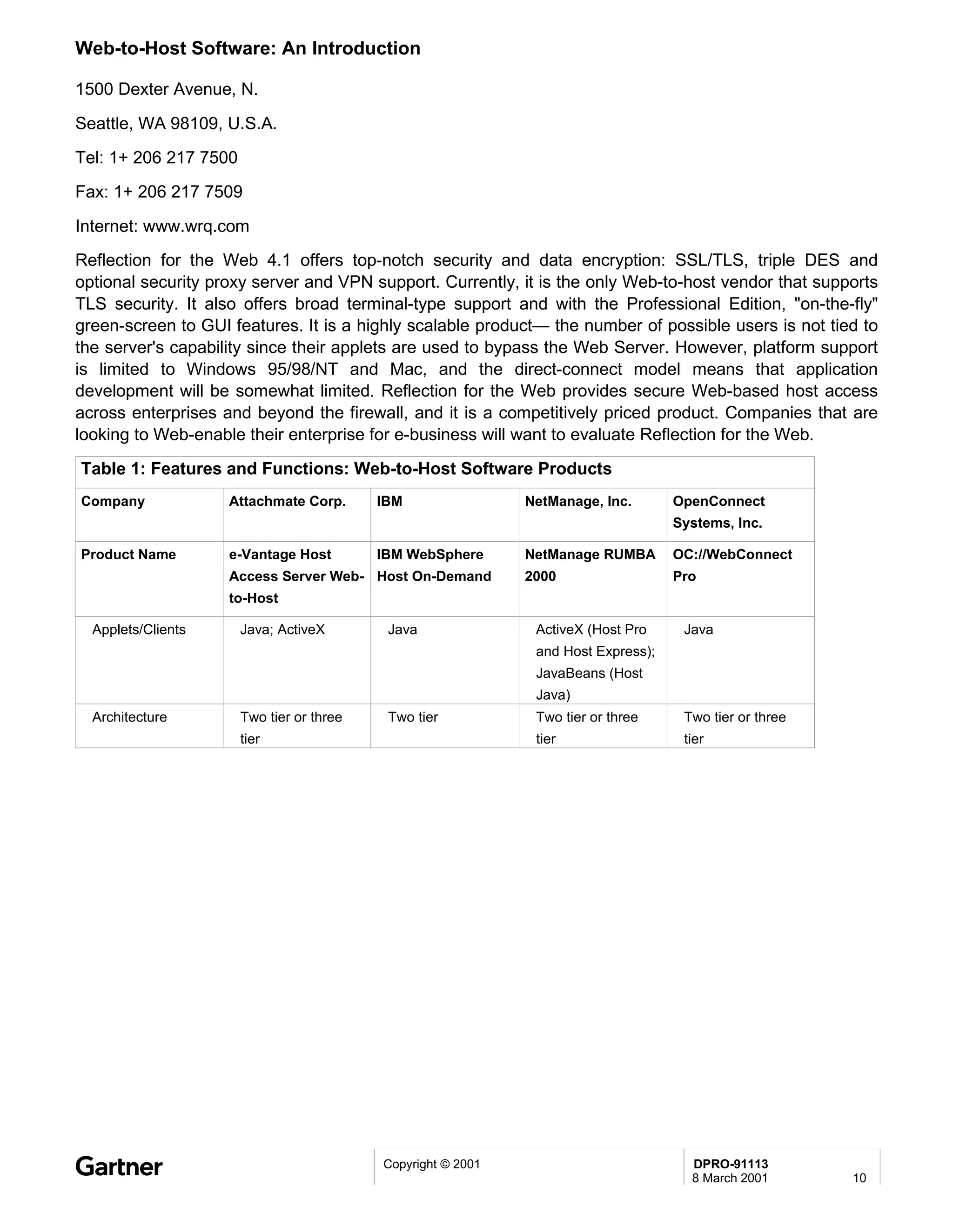Web-to-Host Software: An Introduction

1500 Dexter Avenue, N.

Seattle, WA 98109, U.S.A.
Tel: 1+ 206 217 7500
Fax: 1+ 206 217 7509

Internet: www.wrq.com
Reflection for the Web 4.1 offers top-notch security and data encryption: SSL/TLS, triple DES and
optional security proxy server and VPN support. Currently, it is the only Web-to-host vendor that supports
TLS security. It also offers broad terminal-type support and with the Professional Edition, "on-the-fly"
green-screen to GUI features. It is a highly scalable product— the number of possible users is not tied to
the server's capability since their applets are used to bypass the Web Server. However, platform support
is limited to Windows 95/98/NT and Mac, and the direct-connect model means that application
development will be somewhat limited. Reflection for the Web provides secure Web-based host access
across enterprises and beyond the firewall, and it is a competitively priced product. Companies that are
looking to Web-enable their enterprise for e-business will want to evaluate Reflection for the Web.
Table 1: Features and Functions: Web-to-Host Software Products
Company             Attachmate Corp.       IBM                NetManage, Inc.       OpenConnect
                                                                                    Systems, Inc.

Product Name        e-Vantage Host         IBM WebSphere      NetManage RUMBA       OC://WebConnect
                    Access Server Web- Host On-Demand         2000                  Pro
                    to-Host

  Applets/Clients      Java; ActiveX        Java               ActiveX (Host Pro     Java
                                                               and Host Express);
                                                               JavaBeans (Host
                                                               Java)
  Architecture         Two tier or three    Two tier           Two tier or three     Two tier or three
                       tier                                    tier                  tier




                                           Copyright © 2001                           DPRO-91113
                                                                                      8 March 2001       10
 