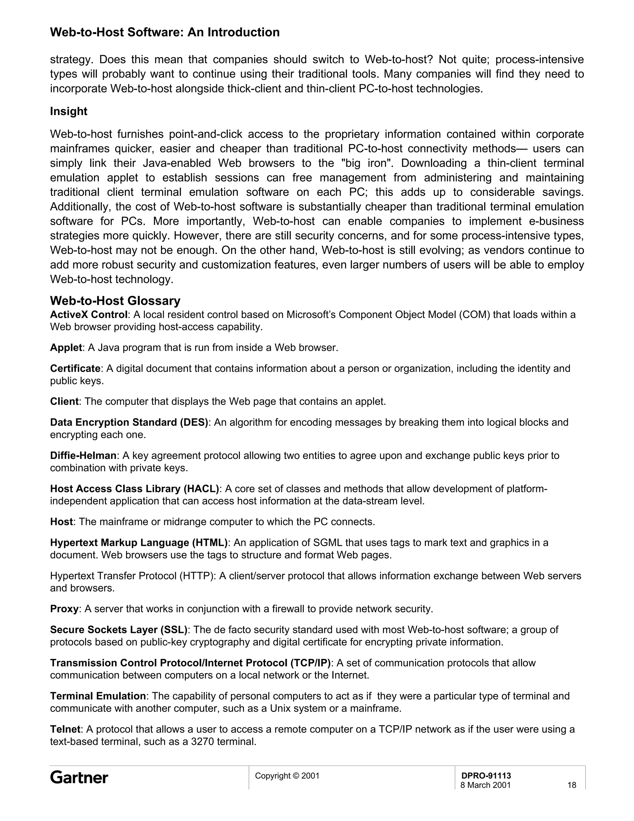 Web-to-Host Software: An Introduction

strategy. Does this mean that companies should switch to Web-to-host? Not quite; process-intensive
types will probably want to continue using their traditional tools. Many companies will find they need to
incorporate Web-to-host alongside thick-client and thin-client PC-to-host technologies.
Insight
Web-to-host furnishes point-and-click access to the proprietary information contained within corporate
mainframes quicker, easier and cheaper than traditional PC-to-host connectivity methods— users can
simply link their Java-enabled Web browsers to the "big iron". Downloading a thin-client terminal
emulation applet to establish sessions can free management from administering and maintaining
traditional client terminal emulation software on each PC; this adds up to considerable savings.
Additionally, the cost of Web-to-host software is substantially cheaper than traditional terminal emulation
software for PCs. More importantly, Web-to-host can enable companies to implement e-business
strategies more quickly. However, there are still security concerns, and for some process-intensive types,
Web-to-host may not be enough. On the other hand, Web-to-host is still evolving; as vendors continue to
add more robust security and customization features, even larger numbers of users will be able to employ
Web-to-host technology.
Web-to-Host Glossary
ActiveX Control: A local resident control based on Microsoft’s Component Object Model (COM) that loads within a
Web browser providing host-access capability.

Applet: A Java program that is run from inside a Web browser.

Certificate: A digital document that contains information about a person or organization, including the identity and
public keys.

Client: The computer that displays the Web page that contains an applet.

Data Encryption Standard (DES): An algorithm for encoding messages by breaking them into logical blocks and
encrypting each one.

Diffie-Helman: A key agreement protocol allowing two entities to agree upon and exchange public keys prior to
combination with private keys.

Host Access Class Library (HACL): A core set of classes and methods that allow development of platform-
independent application that can access host information at the data-stream level.

Host: The mainframe or midrange computer to which the PC connects.

Hypertext Markup Language (HTML): An application of SGML that uses tags to mark text and graphics in a
document. Web browsers use the tags to structure and format Web pages.

Hypertext Transfer Protocol (HTTP): A client/server protocol that allows information exchange between Web servers
and browsers.

Proxy: A server that works in conjunction with a firewall to provide network security.

Secure Sockets Layer (SSL): The de facto security standard used with most Web-to-host software; a group of
protocols based on public-key cryptography and digital certificate for encrypting private information.

Transmission Control Protocol/Internet Protocol (TCP/IP): A set of communication protocols that allow
communication between computers on a local network or the Internet.

Terminal Emulation: The capability of personal computers to act as if they were a particular type of terminal and
communicate with another computer, such as a Unix system or a mainframe.

Telnet: A protocol that allows a user to access a remote computer on a TCP/IP network as if the user were using a
text-based terminal, such as a 3270 terminal.


                                             Copyright © 2001                              DPRO-91113
                                                                                           8 March 2001            18
 