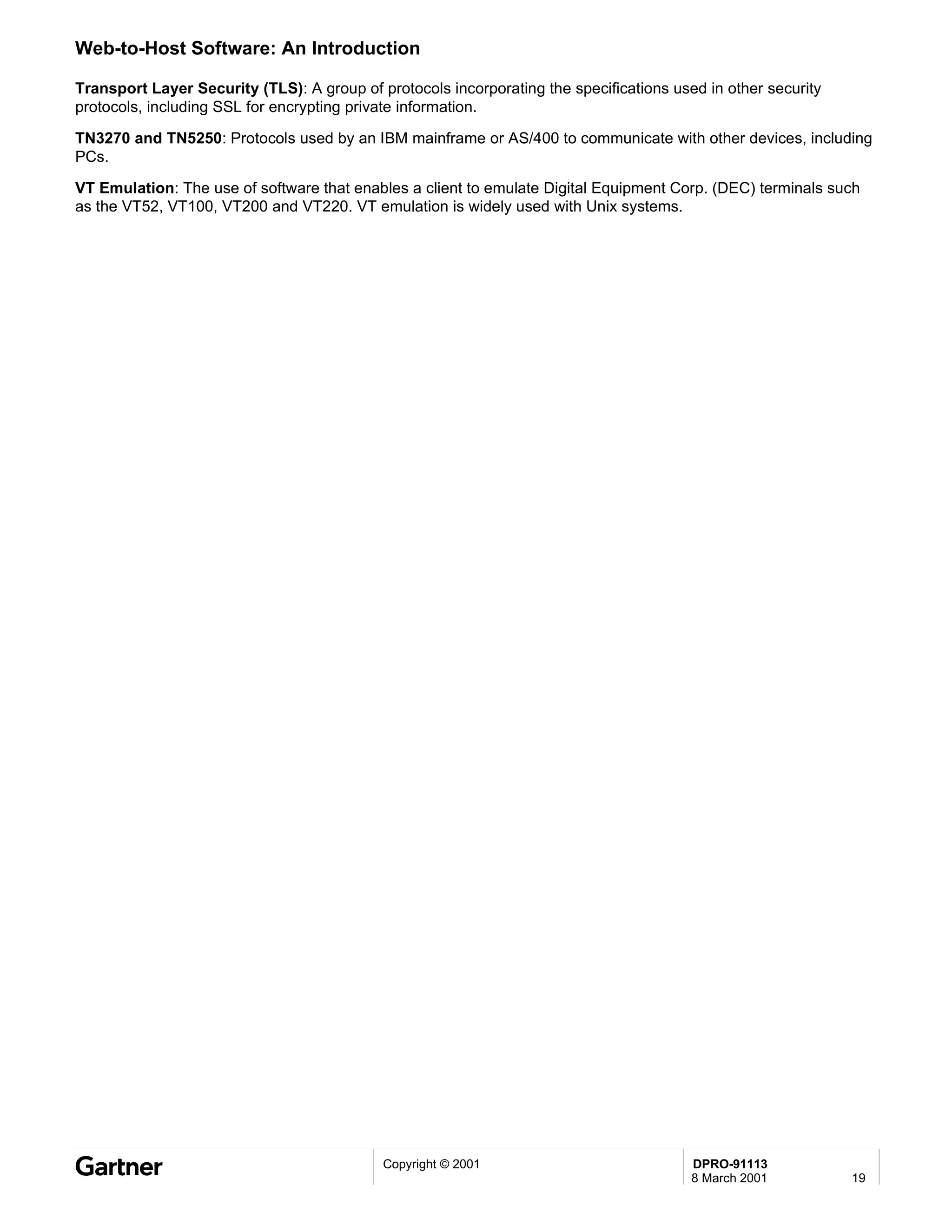 Web-to-Host Software: An Introduction

Transport Layer Security (TLS): A group of protocols incorporating the specifications used in other security
protocols, including SSL for encrypting private information.

TN3270 and TN5250: Protocols used by an IBM mainframe or AS/400 to communicate with other devices, including
PCs.

VT Emulation: The use of software that enables a client to emulate Digital Equipment Corp. (DEC) terminals such
as the VT52, VT100, VT200 and VT220. VT emulation is widely used with Unix systems.




                                            Copyright © 2001                             DPRO-91113
                                                                                         8 March 2001          19
 