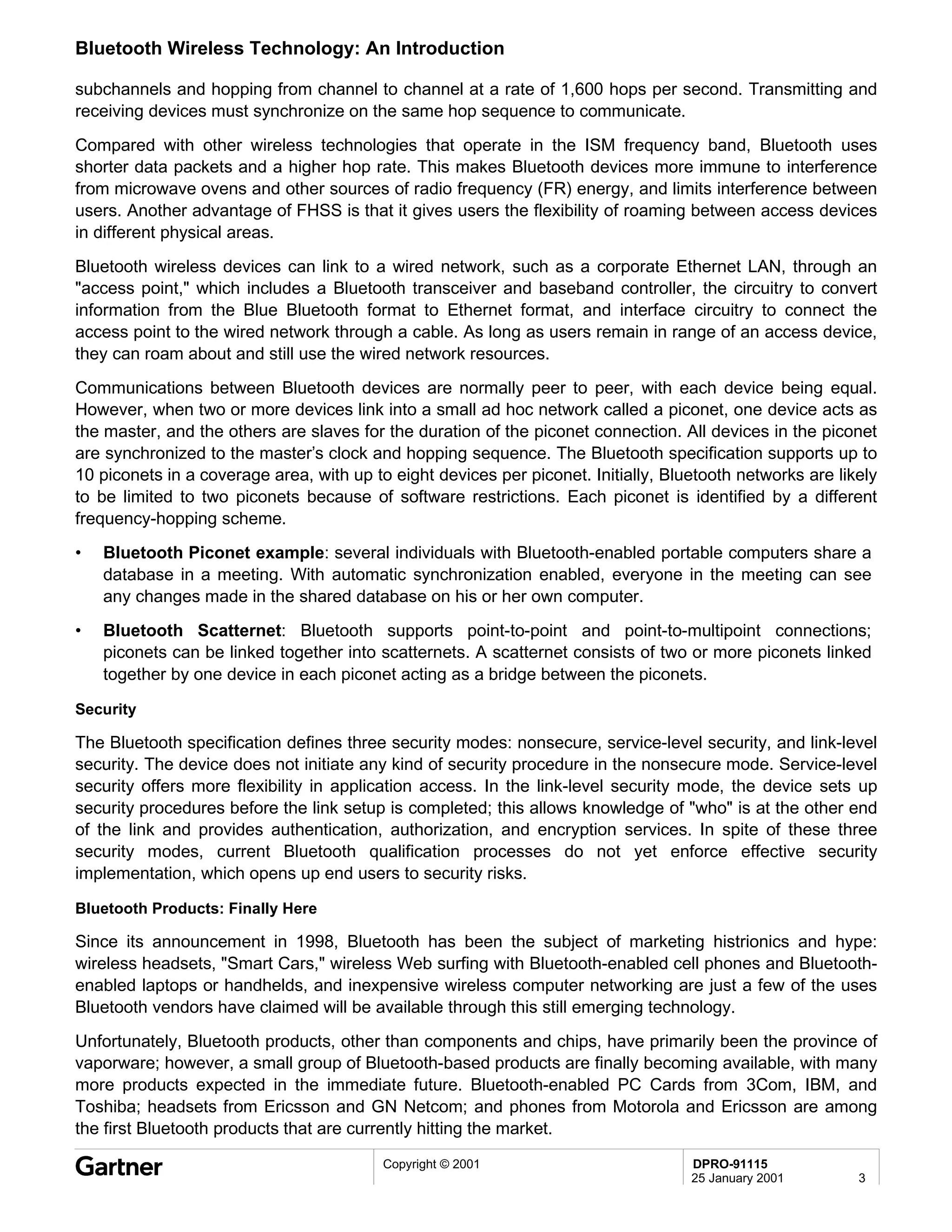 Bluetooth Wireless Technology: An Introduction

subchannels and hopping from channel to channel at a rate of 1,600 hops per second. Transmitting and
receiving devices must synchronize on the same hop sequence to communicate.
Compared with other wireless technologies that operate in the ISM frequency band, Bluetooth uses
shorter data packets and a higher hop rate. This makes Bluetooth devices more immune to interference
from microwave ovens and other sources of radio frequency (FR) energy, and limits interference between
users. Another advantage of FHSS is that it gives users the flexibility of roaming between access devices
in different physical areas.
Bluetooth wireless devices can link to a wired network, such as a corporate Ethernet LAN, through an
"access point," which includes a Bluetooth transceiver and baseband controller, the circuitry to convert
information from the Blue Bluetooth format to Ethernet format, and interface circuitry to connect the
access point to the wired network through a cable. As long as users remain in range of an access device,
they can roam about and still use the wired network resources.
Communications between Bluetooth devices are normally peer to peer, with each device being equal.
However, when two or more devices link into a small ad hoc network called a piconet, one device acts as
the master, and the others are slaves for the duration of the piconet connection. All devices in the piconet
are synchronized to the master’s clock and hopping sequence. The Bluetooth specification supports up to
10 piconets in a coverage area, with up to eight devices per piconet. Initially, Bluetooth networks are likely
to be limited to two piconets because of software restrictions. Each piconet is identified by a different
frequency-hopping scheme.
•   Bluetooth Piconet example: several individuals with Bluetooth-enabled portable computers share a
    database in a meeting. With automatic synchronization enabled, everyone in the meeting can see
    any changes made in the shared database on his or her own computer.
•   Bluetooth Scatternet: Bluetooth supports point-to-point and point-to-multipoint connections;
    piconets can be linked together into scatternets. A scatternet consists of two or more piconets linked
    together by one device in each piconet acting as a bridge between the piconets.

Security

The Bluetooth specification defines three security modes: nonsecure, service-level security, and link-level
security. The device does not initiate any kind of security procedure in the nonsecure mode. Service-level
security offers more flexibility in application access. In the link-level security mode, the device sets up
security procedures before the link setup is completed; this allows knowledge of "who" is at the other end
of the link and provides authentication, authorization, and encryption services. In spite of these three
security modes, current Bluetooth qualification processes do not yet enforce effective security
implementation, which opens up end users to security risks.

Bluetooth Products: Finally Here

Since its announcement in 1998, Bluetooth has been the subject of marketing histrionics and hype:
wireless headsets, "Smart Cars," wireless Web surfing with Bluetooth-enabled cell phones and Bluetooth-
enabled laptops or handhelds, and inexpensive wireless computer networking are just a few of the uses
Bluetooth vendors have claimed will be available through this still emerging technology.
Unfortunately, Bluetooth products, other than components and chips, have primarily been the province of
vaporware; however, a small group of Bluetooth-based products are finally becoming available, with many
more products expected in the immediate future. Bluetooth-enabled PC Cards from 3Com, IBM, and
Toshiba; headsets from Ericsson and GN Netcom; and phones from Motorola and Ericsson are among
the first Bluetooth products that are currently hitting the market.
                                          Copyright © 2001                          DPRO-91115
                                                                                    25 January 2001        3
 