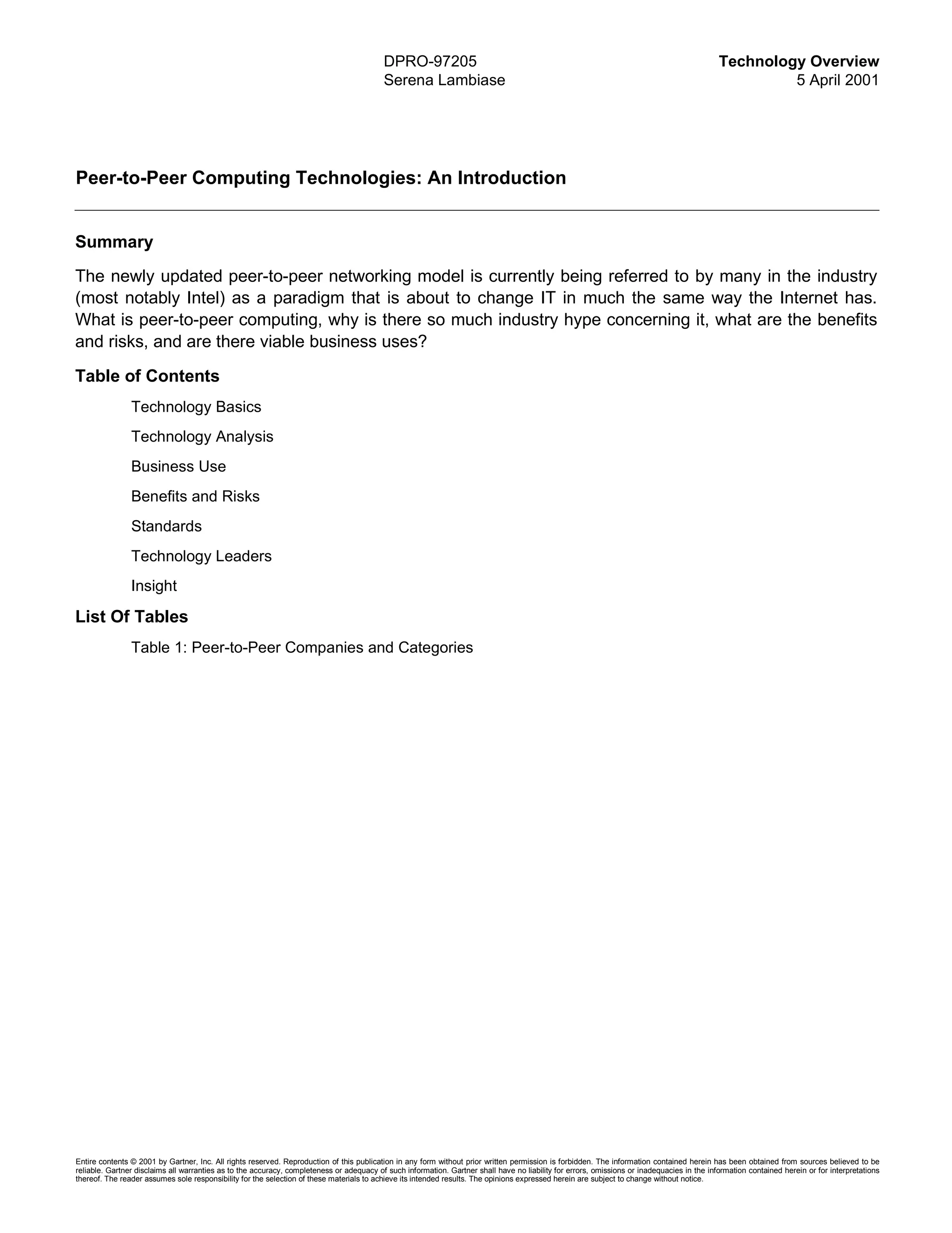 DPRO-97205                                                                                         Technology Overview
                                                                                          Serena Lambiase                                                                                             5 April 2001




Peer-to-Peer Computing Technologies: An Introduction


Summary
The newly updated peer-to-peer networking model is currently being referred to by many in the industry
(most notably Intel) as a paradigm that is about to change IT in much the same way the Internet has.
What is peer-to-peer computing, why is there so much industry hype concerning it, what are the benefits
and risks, and are there viable business uses?

Table of Contents
                Technology Basics
                Technology Analysis
                Business Use
                Benefits and Risks
                Standards
                Technology Leaders
                Insight

List Of Tables
                Table 1: Peer-to-Peer Companies and Categories




Entire contents © 2001 by Gartner, Inc. All rights reserved. Reproduction of this publication in any form without prior written permission is forbidden. The information contained herein has been obtained from sources believed to be
reliable. Gartner disclaims all warranties as to the accuracy, completeness or adequacy of such information. Gartner shall have no liability for errors, omissions or inadequacies in the information contained herein or for interpretations
thereof. The reader assumes sole responsibility for the selection of these materials to achieve its intended results. The opinions expressed herein are subject to change without notice.
 