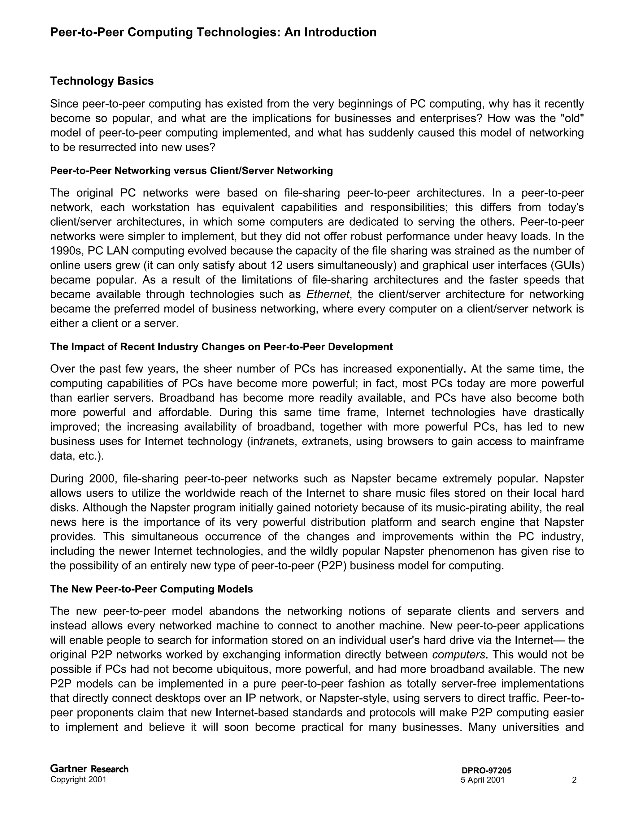 Peer-to-Peer Computing Technologies: An Introduction


Technology Basics
Since peer-to-peer computing has existed from the very beginnings of PC computing, why has it recently
become so popular, and what are the implications for businesses and enterprises? How was the "old"
model of peer-to-peer computing implemented, and what has suddenly caused this model of networking
to be resurrected into new uses?

Peer-to-Peer Networking versus Client/Server Networking

The original PC networks were based on file-sharing peer-to-peer architectures. In a peer-to-peer
network, each workstation has equivalent capabilities and responsibilities; this differs from today’s
client/server architectures, in which some computers are dedicated to serving the others. Peer-to-peer
networks were simpler to implement, but they did not offer robust performance under heavy loads. In the
1990s, PC LAN computing evolved because the capacity of the file sharing was strained as the number of
online users grew (it can only satisfy about 12 users simultaneously) and graphical user interfaces (GUIs)
became popular. As a result of the limitations of file-sharing architectures and the faster speeds that
became available through technologies such as Ethernet, the client/server architecture for networking
became the preferred model of business networking, where every computer on a client/server network is
either a client or a server.

The Impact of Recent Industry Changes on Peer-to-Peer Development

Over the past few years, the sheer number of PCs has increased exponentially. At the same time, the
computing capabilities of PCs have become more powerful; in fact, most PCs today are more powerful
than earlier servers. Broadband has become more readily available, and PCs have also become both
more powerful and affordable. During this same time frame, Internet technologies have drastically
improved; the increasing availability of broadband, together with more powerful PCs, has led to new
business uses for Internet technology (intranets, extranets, using browsers to gain access to mainframe
data, etc.).
During 2000, file-sharing peer-to-peer networks such as Napster became extremely popular. Napster
allows users to utilize the worldwide reach of the Internet to share music files stored on their local hard
disks. Although the Napster program initially gained notoriety because of its music-pirating ability, the real
news here is the importance of its very powerful distribution platform and search engine that Napster
provides. This simultaneous occurrence of the changes and improvements within the PC industry,
including the newer Internet technologies, and the wildly popular Napster phenomenon has given rise to
the possibility of an entirely new type of peer-to-peer (P2P) business model for computing.

The New Peer-to-Peer Computing Models

The new peer-to-peer model abandons the networking notions of separate clients and servers and
instead allows every networked machine to connect to another machine. New peer-to-peer applications
will enable people to search for information stored on an individual user's hard drive via the Internet— the
original P2P networks worked by exchanging information directly between computers. This would not be
possible if PCs had not become ubiquitous, more powerful, and had more broadband available. The new
P2P models can be implemented in a pure peer-to-peer fashion as totally server-free implementations
that directly connect desktops over an IP network, or Napster-style, using servers to direct traffic. Peer-to-
peer proponents claim that new Internet-based standards and protocols will make P2P computing easier
to implement and believe it will soon become practical for many businesses. Many universities and


                                                                                    DPRO-97205
Copyright 2001                                                                      5 April 2001           2
 