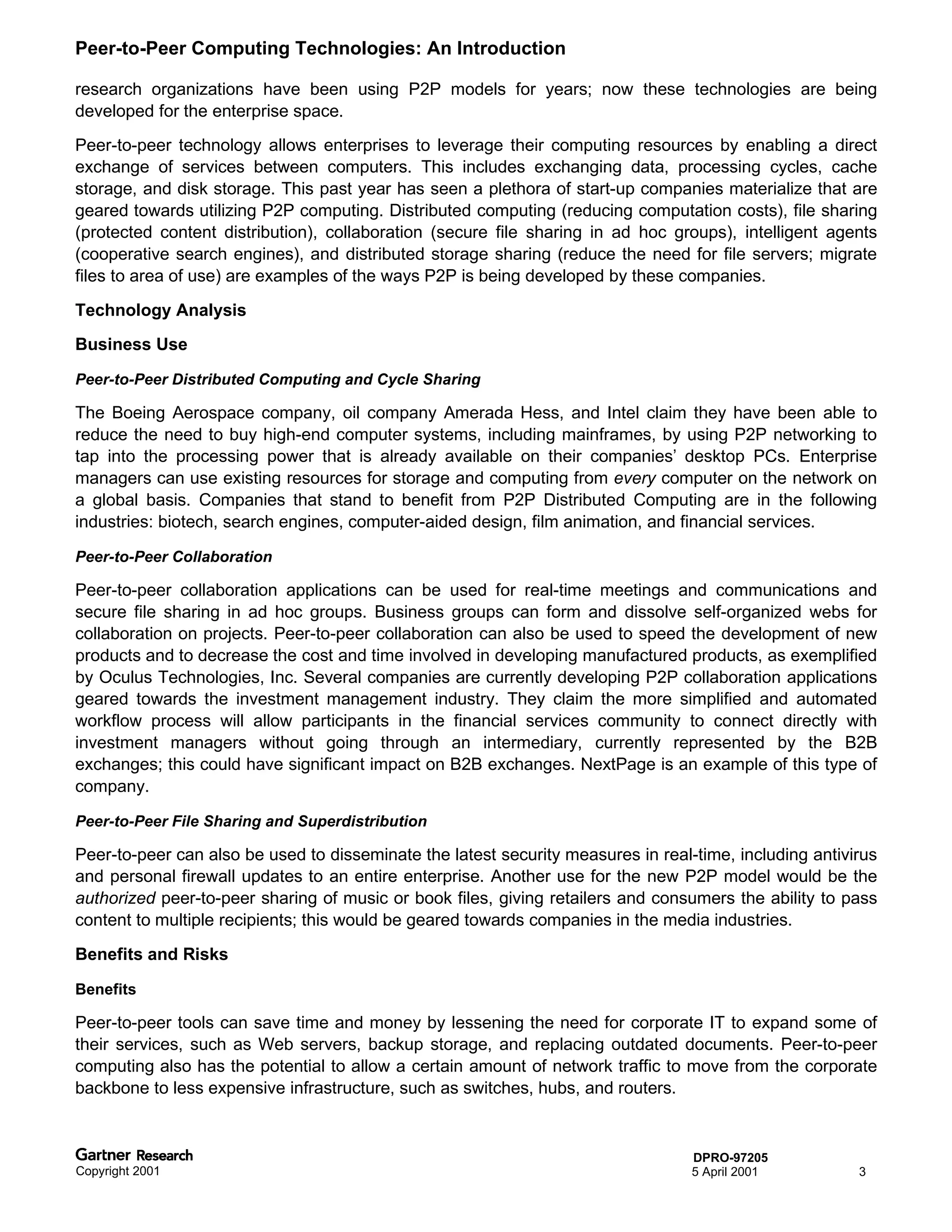 Peer-to-Peer Computing Technologies: An Introduction

research organizations have been using P2P models for years; now these technologies are being
developed for the enterprise space.
Peer-to-peer technology allows enterprises to leverage their computing resources by enabling a direct
exchange of services between computers. This includes exchanging data, processing cycles, cache
storage, and disk storage. This past year has seen a plethora of start-up companies materialize that are
geared towards utilizing P2P computing. Distributed computing (reducing computation costs), file sharing
(protected content distribution), collaboration (secure file sharing in ad hoc groups), intelligent agents
(cooperative search engines), and distributed storage sharing (reduce the need for file servers; migrate
files to area of use) are examples of the ways P2P is being developed by these companies.

Technology Analysis
Business Use

Peer-to-Peer Distributed Computing and Cycle Sharing

The Boeing Aerospace company, oil company Amerada Hess, and Intel claim they have been able to
reduce the need to buy high-end computer systems, including mainframes, by using P2P networking to
tap into the processing power that is already available on their companies’ desktop PCs. Enterprise
managers can use existing resources for storage and computing from every computer on the network on
a global basis. Companies that stand to benefit from P2P Distributed Computing are in the following
industries: biotech, search engines, computer-aided design, film animation, and financial services.

Peer-to-Peer Collaboration

Peer-to-peer collaboration applications can be used for real-time meetings and communications and
secure file sharing in ad hoc groups. Business groups can form and dissolve self-organized webs for
collaboration on projects. Peer-to-peer collaboration can also be used to speed the development of new
products and to decrease the cost and time involved in developing manufactured products, as exemplified
by Oculus Technologies, Inc. Several companies are currently developing P2P collaboration applications
geared towards the investment management industry. They claim the more simplified and automated
workflow process will allow participants in the financial services community to connect directly with
investment managers without going through an intermediary, currently represented by the B2B
exchanges; this could have significant impact on B2B exchanges. NextPage is an example of this type of
company.

Peer-to-Peer File Sharing and Superdistribution

Peer-to-peer can also be used to disseminate the latest security measures in real-time, including antivirus
and personal firewall updates to an entire enterprise. Another use for the new P2P model would be the
authorized peer-to-peer sharing of music or book files, giving retailers and consumers the ability to pass
content to multiple recipients; this would be geared towards companies in the media industries.
Benefits and Risks

Benefits

Peer-to-peer tools can save time and money by lessening the need for corporate IT to expand some of
their services, such as Web servers, backup storage, and replacing outdated documents. Peer-to-peer
computing also has the potential to allow a certain amount of network traffic to move from the corporate
backbone to less expensive infrastructure, such as switches, hubs, and routers.


                                                                                  DPRO-97205
Copyright 2001                                                                    5 April 2001          3
 