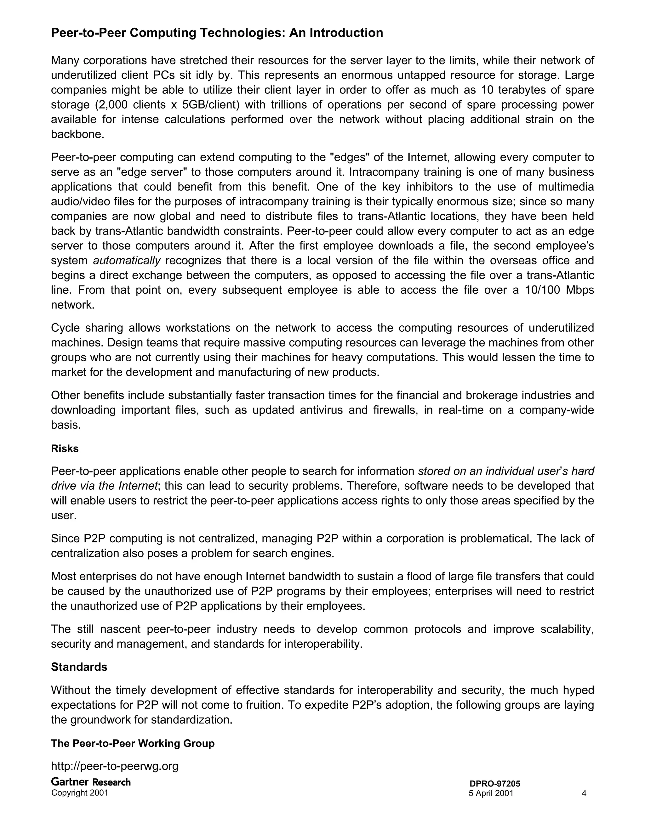 Peer-to-Peer Computing Technologies: An Introduction

Many corporations have stretched their resources for the server layer to the limits, while their network of
underutilized client PCs sit idly by. This represents an enormous untapped resource for storage. Large
companies might be able to utilize their client layer in order to offer as much as 10 terabytes of spare
storage (2,000 clients x 5GB/client) with trillions of operations per second of spare processing power
available for intense calculations performed over the network without placing additional strain on the
backbone.
Peer-to-peer computing can extend computing to the "edges" of the Internet, allowing every computer to
serve as an "edge server" to those computers around it. Intracompany training is one of many business
applications that could benefit from this benefit. One of the key inhibitors to the use of multimedia
audio/video files for the purposes of intracompany training is their typically enormous size; since so many
companies are now global and need to distribute files to trans-Atlantic locations, they have been held
back by trans-Atlantic bandwidth constraints. Peer-to-peer could allow every computer to act as an edge
server to those computers around it. After the first employee downloads a file, the second employee’s
system automatically recognizes that there is a local version of the file within the overseas office and
begins a direct exchange between the computers, as opposed to accessing the file over a trans-Atlantic
line. From that point on, every subsequent employee is able to access the file over a 10/100 Mbps
network.
Cycle sharing allows workstations on the network to access the computing resources of underutilized
machines. Design teams that require massive computing resources can leverage the machines from other
groups who are not currently using their machines for heavy computations. This would lessen the time to
market for the development and manufacturing of new products.
Other benefits include substantially faster transaction times for the financial and brokerage industries and
downloading important files, such as updated antivirus and firewalls, in real-time on a company-wide
basis.

Risks

Peer-to-peer applications enable other people to search for information stored on an individual user’s hard
drive via the Internet; this can lead to security problems. Therefore, software needs to be developed that
will enable users to restrict the peer-to-peer applications access rights to only those areas specified by the
user.
Since P2P computing is not centralized, managing P2P within a corporation is problematical. The lack of
centralization also poses a problem for search engines.
Most enterprises do not have enough Internet bandwidth to sustain a flood of large file transfers that could
be caused by the unauthorized use of P2P programs by their employees; enterprises will need to restrict
the unauthorized use of P2P applications by their employees.
The still nascent peer-to-peer industry needs to develop common protocols and improve scalability,
security and management, and standards for interoperability.
Standards
Without the timely development of effective standards for interoperability and security, the much hyped
expectations for P2P will not come to fruition. To expedite P2P’s adoption, the following groups are laying
the groundwork for standardization.

The Peer-to-Peer Working Group

http://peer-to-peerwg.org
                                                                                    DPRO-97205
Copyright 2001                                                                      5 April 2001           4
 