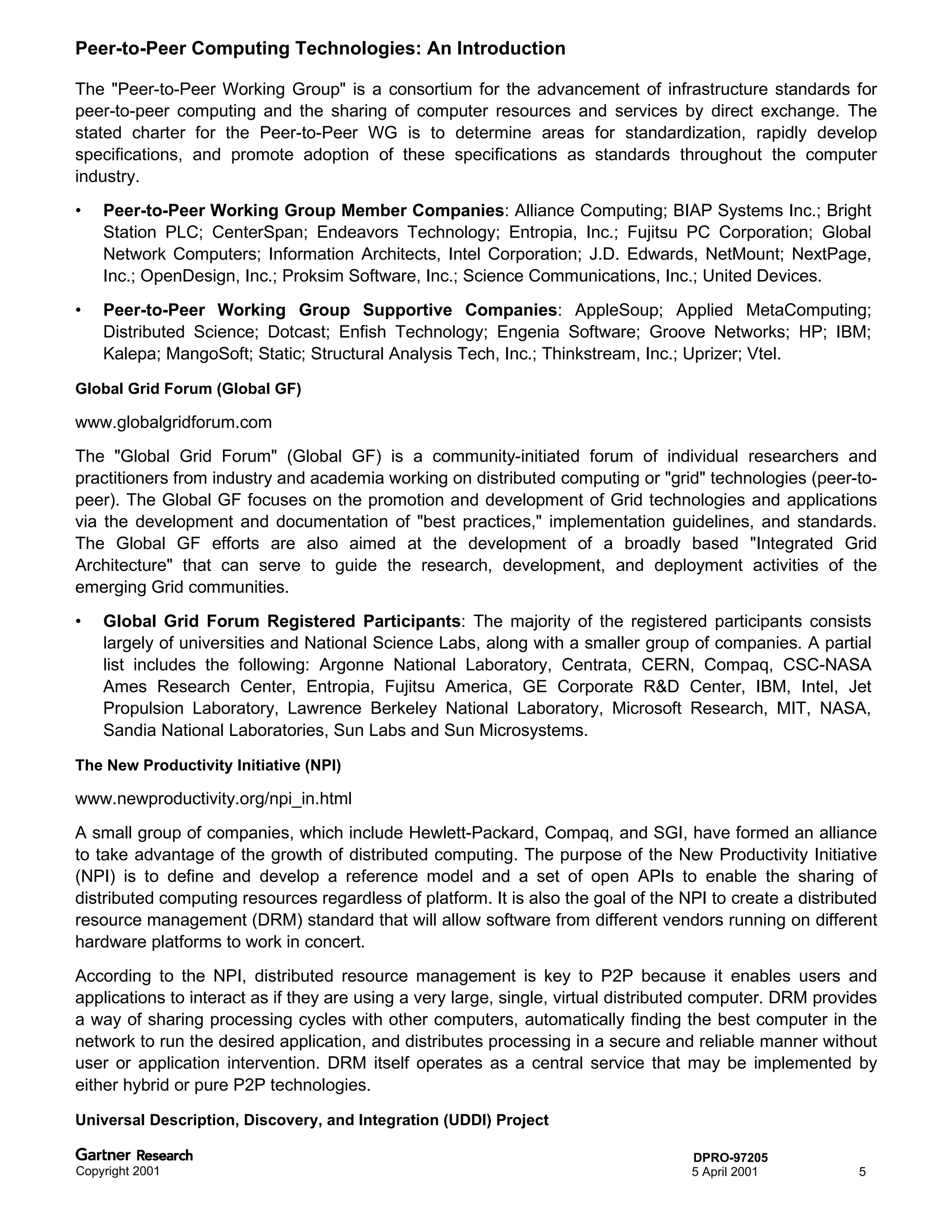 Peer-to-Peer Computing Technologies: An Introduction

The "Peer-to-Peer Working Group" is a consortium for the advancement of infrastructure standards for
peer-to-peer computing and the sharing of computer resources and services by direct exchange. The
stated charter for the Peer-to-Peer WG is to determine areas for standardization, rapidly develop
specifications, and promote adoption of these specifications as standards throughout the computer
industry.
•   Peer-to-Peer Working Group Member Companies: Alliance Computing; BIAP Systems Inc.; Bright
    Station PLC; CenterSpan; Endeavors Technology; Entropia, Inc.; Fujitsu PC Corporation; Global
    Network Computers; Information Architects, Intel Corporation; J.D. Edwards, NetMount; NextPage,
    Inc.; OpenDesign, Inc.; Proksim Software, Inc.; Science Communications, Inc.; United Devices.
•   Peer-to-Peer Working Group Supportive Companies: AppleSoup; Applied MetaComputing;
    Distributed Science; Dotcast; Enfish Technology; Engenia Software; Groove Networks; HP; IBM;
    Kalepa; MangoSoft; Static; Structural Analysis Tech, Inc.; Thinkstream, Inc.; Uprizer; Vtel.

Global Grid Forum (Global GF)

www.globalgridforum.com
The "Global Grid Forum" (Global GF) is a community-initiated forum of individual researchers and
practitioners from industry and academia working on distributed computing or "grid" technologies (peer-to-
peer). The Global GF focuses on the promotion and development of Grid technologies and applications
via the development and documentation of "best practices," implementation guidelines, and standards.
The Global GF efforts are also aimed at the development of a broadly based "Integrated Grid
Architecture" that can serve to guide the research, development, and deployment activities of the
emerging Grid communities.
•   Global Grid Forum Registered Participants: The majority of the registered participants consists
    largely of universities and National Science Labs, along with a smaller group of companies. A partial
    list includes the following: Argonne National Laboratory, Centrata, CERN, Compaq, CSC-NASA
    Ames Research Center, Entropia, Fujitsu America, GE Corporate R&D Center, IBM, Intel, Jet
    Propulsion Laboratory, Lawrence Berkeley National Laboratory, Microsoft Research, MIT, NASA,
    Sandia National Laboratories, Sun Labs and Sun Microsystems.

The New Productivity Initiative (NPI)

www.newproductivity.org/npi_in.html
A small group of companies, which include Hewlett-Packard, Compaq, and SGI, have formed an alliance
to take advantage of the growth of distributed computing. The purpose of the New Productivity Initiative
(NPI) is to define and develop a reference model and a set of open APIs to enable the sharing of
distributed computing resources regardless of platform. It is also the goal of the NPI to create a distributed
resource management (DRM) standard that will allow software from different vendors running on different
hardware platforms to work in concert.
According to the NPI, distributed resource management is key to P2P because it enables users and
applications to interact as if they are using a very large, single, virtual distributed computer. DRM provides
a way of sharing processing cycles with other computers, automatically finding the best computer in the
network to run the desired application, and distributes processing in a secure and reliable manner without
user or application intervention. DRM itself operates as a central service that may be implemented by
either hybrid or pure P2P technologies.

Universal Description, Discovery, and Integration (UDDI) Project

                                                                                    DPRO-97205
Copyright 2001                                                                      5 April 2001           5
 