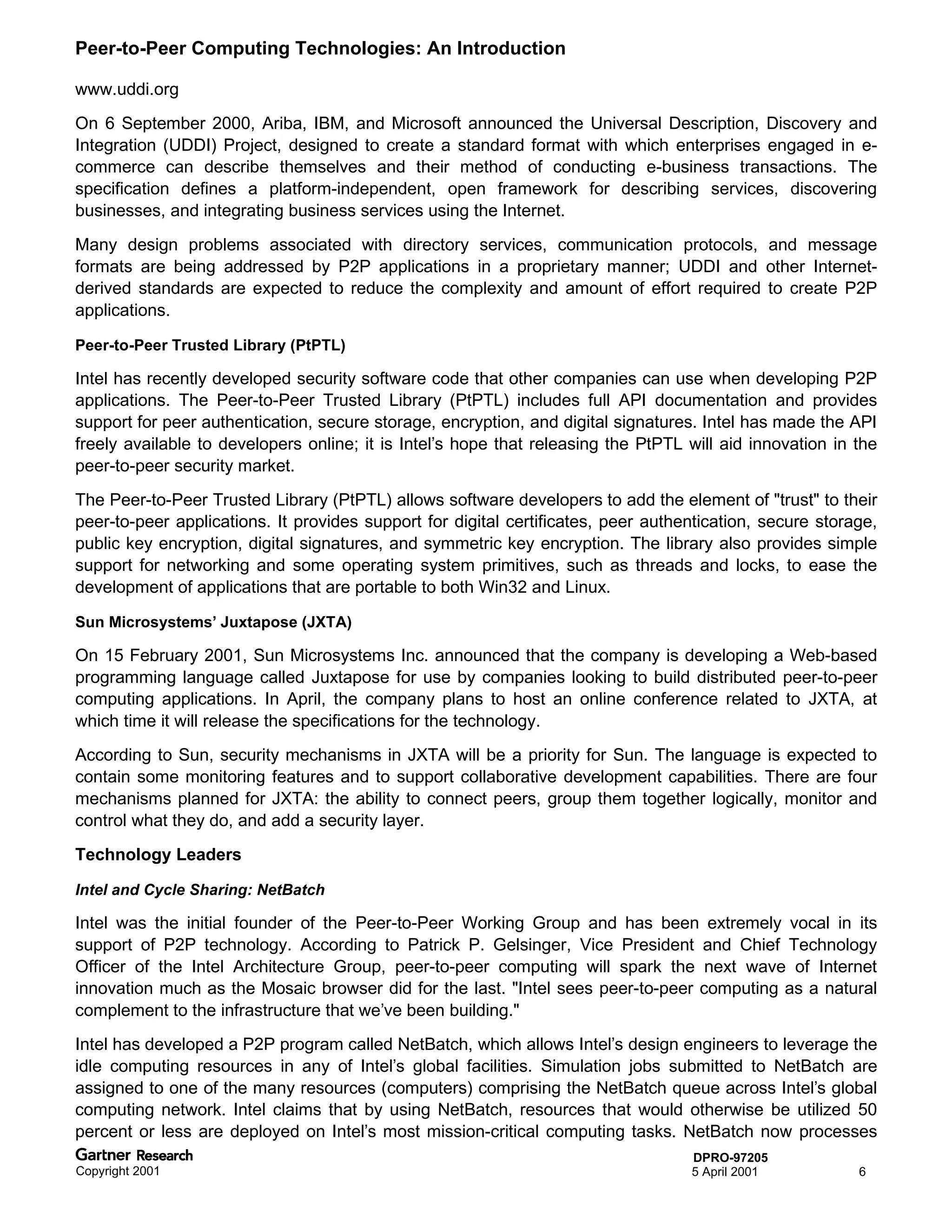 Peer-to-Peer Computing Technologies: An Introduction

www.uddi.org
On 6 September 2000, Ariba, IBM, and Microsoft announced the Universal Description, Discovery and
Integration (UDDI) Project, designed to create a standard format with which enterprises engaged in e-
commerce can describe themselves and their method of conducting e-business transactions. The
specification defines a platform-independent, open framework for describing services, discovering
businesses, and integrating business services using the Internet.
Many design problems associated with directory services, communication protocols, and message
formats are being addressed by P2P applications in a proprietary manner; UDDI and other Internet-
derived standards are expected to reduce the complexity and amount of effort required to create P2P
applications.

Peer-to-Peer Trusted Library (PtPTL)

Intel has recently developed security software code that other companies can use when developing P2P
applications. The Peer-to-Peer Trusted Library (PtPTL) includes full API documentation and provides
support for peer authentication, secure storage, encryption, and digital signatures. Intel has made the API
freely available to developers online; it is Intel’s hope that releasing the PtPTL will aid innovation in the
peer-to-peer security market.
The Peer-to-Peer Trusted Library (PtPTL) allows software developers to add the element of "trust" to their
peer-to-peer applications. It provides support for digital certificates, peer authentication, secure storage,
public key encryption, digital signatures, and symmetric key encryption. The library also provides simple
support for networking and some operating system primitives, such as threads and locks, to ease the
development of applications that are portable to both Win32 and Linux.

Sun Microsystems’ Juxtapose (JXTA)

On 15 February 2001, Sun Microsystems Inc. announced that the company is developing a Web-based
programming language called Juxtapose for use by companies looking to build distributed peer-to-peer
computing applications. In April, the company plans to host an online conference related to JXTA, at
which time it will release the specifications for the technology.
According to Sun, security mechanisms in JXTA will be a priority for Sun. The language is expected to
contain some monitoring features and to support collaborative development capabilities. There are four
mechanisms planned for JXTA: the ability to connect peers, group them together logically, monitor and
control what they do, and add a security layer.
Technology Leaders

Intel and Cycle Sharing: NetBatch

Intel was the initial founder of the Peer-to-Peer Working Group and has been extremely vocal in its
support of P2P technology. According to Patrick P. Gelsinger, Vice President and Chief Technology
Officer of the Intel Architecture Group, peer-to-peer computing will spark the next wave of Internet
innovation much as the Mosaic browser did for the last. "Intel sees peer-to-peer computing as a natural
complement to the infrastructure that we’ve been building."
Intel has developed a P2P program called NetBatch, which allows Intel’s design engineers to leverage the
idle computing resources in any of Intel’s global facilities. Simulation jobs submitted to NetBatch are
assigned to one of the many resources (computers) comprising the NetBatch queue across Intel’s global
computing network. Intel claims that by using NetBatch, resources that would otherwise be utilized 50
percent or less are deployed on Intel’s most mission-critical computing tasks. NetBatch now processes
                                                                                   DPRO-97205
Copyright 2001                                                                     5 April 2001           6
 