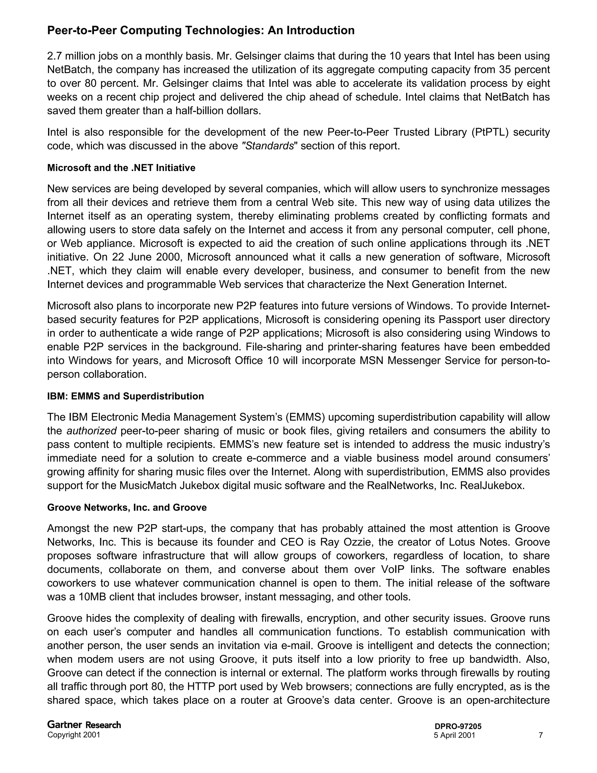 Peer-to-Peer Computing Technologies: An Introduction

2.7 million jobs on a monthly basis. Mr. Gelsinger claims that during the 10 years that Intel has been using
NetBatch, the company has increased the utilization of its aggregate computing capacity from 35 percent
to over 80 percent. Mr. Gelsinger claims that Intel was able to accelerate its validation process by eight
weeks on a recent chip project and delivered the chip ahead of schedule. Intel claims that NetBatch has
saved them greater than a half-billion dollars.
Intel is also responsible for the development of the new Peer-to-Peer Trusted Library (PtPTL) security
code, which was discussed in the above "Standards" section of this report.

Microsoft and the .NET Initiative

New services are being developed by several companies, which will allow users to synchronize messages
from all their devices and retrieve them from a central Web site. This new way of using data utilizes the
Internet itself as an operating system, thereby eliminating problems created by conflicting formats and
allowing users to store data safely on the Internet and access it from any personal computer, cell phone,
or Web appliance. Microsoft is expected to aid the creation of such online applications through its .NET
initiative. On 22 June 2000, Microsoft announced what it calls a new generation of software, Microsoft
.NET, which they claim will enable every developer, business, and consumer to benefit from the new
Internet devices and programmable Web services that characterize the Next Generation Internet.
Microsoft also plans to incorporate new P2P features into future versions of Windows. To provide Internet-
based security features for P2P applications, Microsoft is considering opening its Passport user directory
in order to authenticate a wide range of P2P applications; Microsoft is also considering using Windows to
enable P2P services in the background. File-sharing and printer-sharing features have been embedded
into Windows for years, and Microsoft Office 10 will incorporate MSN Messenger Service for person-to-
person collaboration.

IBM: EMMS and Superdistribution

The IBM Electronic Media Management System’s (EMMS) upcoming superdistribution capability will allow
the authorized peer-to-peer sharing of music or book files, giving retailers and consumers the ability to
pass content to multiple recipients. EMMS’s new feature set is intended to address the music industry’s
immediate need for a solution to create e-commerce and a viable business model around consumers’
growing affinity for sharing music files over the Internet. Along with superdistribution, EMMS also provides
support for the MusicMatch Jukebox digital music software and the RealNetworks, Inc. RealJukebox.

Groove Networks, Inc. and Groove

Amongst the new P2P start-ups, the company that has probably attained the most attention is Groove
Networks, Inc. This is because its founder and CEO is Ray Ozzie, the creator of Lotus Notes. Groove
proposes software infrastructure that will allow groups of coworkers, regardless of location, to share
documents, collaborate on them, and converse about them over VoIP links. The software enables
coworkers to use whatever communication channel is open to them. The initial release of the software
was a 10MB client that includes browser, instant messaging, and other tools.
Groove hides the complexity of dealing with firewalls, encryption, and other security issues. Groove runs
on each user’s computer and handles all communication functions. To establish communication with
another person, the user sends an invitation via e-mail. Groove is intelligent and detects the connection;
when modem users are not using Groove, it puts itself into a low priority to free up bandwidth. Also,
Groove can detect if the connection is internal or external. The platform works through firewalls by routing
all traffic through port 80, the HTTP port used by Web browsers; connections are fully encrypted, as is the
shared space, which takes place on a router at Groove’s data center. Groove is an open-architecture

                                                                                   DPRO-97205
Copyright 2001                                                                     5 April 2001          7
 