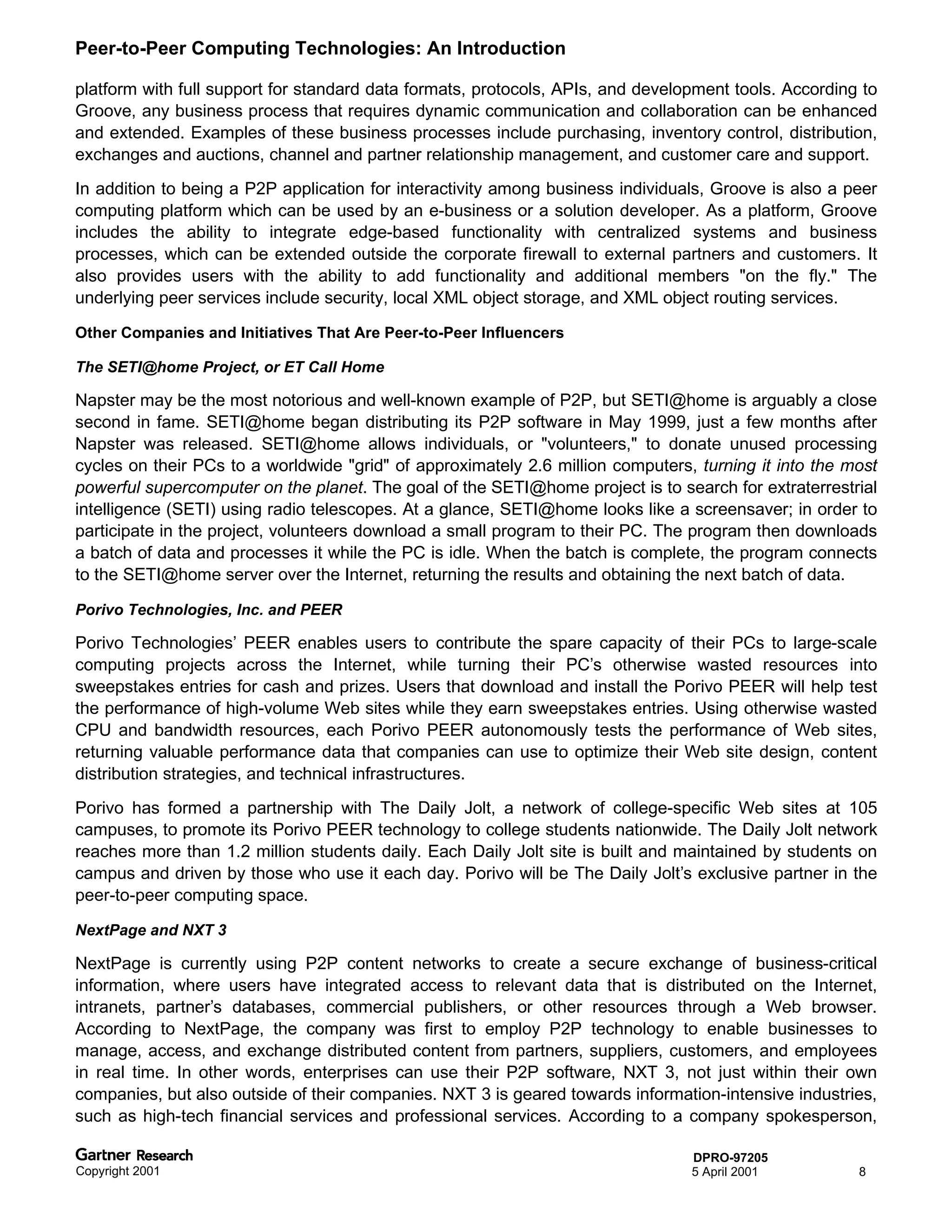 Peer-to-Peer Computing Technologies: An Introduction

platform with full support for standard data formats, protocols, APIs, and development tools. According to
Groove, any business process that requires dynamic communication and collaboration can be enhanced
and extended. Examples of these business processes include purchasing, inventory control, distribution,
exchanges and auctions, channel and partner relationship management, and customer care and support.
In addition to being a P2P application for interactivity among business individuals, Groove is also a peer
computing platform which can be used by an e-business or a solution developer. As a platform, Groove
includes the ability to integrate edge-based functionality with centralized systems and business
processes, which can be extended outside the corporate firewall to external partners and customers. It
also provides users with the ability to add functionality and additional members "on the fly." The
underlying peer services include security, local XML object storage, and XML object routing services.

Other Companies and Initiatives That Are Peer-to-Peer Influencers

The SETI@home Project, or ET Call Home

Napster may be the most notorious and well-known example of P2P, but SETI@home is arguably a close
second in fame. SETI@home began distributing its P2P software in May 1999, just a few months after
Napster was released. SETI@home allows individuals, or "volunteers," to donate unused processing
cycles on their PCs to a worldwide "grid" of approximately 2.6 million computers, turning it into the most
powerful supercomputer on the planet. The goal of the SETI@home project is to search for extraterrestrial
intelligence (SETI) using radio telescopes. At a glance, SETI@home looks like a screensaver; in order to
participate in the project, volunteers download a small program to their PC. The program then downloads
a batch of data and processes it while the PC is idle. When the batch is complete, the program connects
to the SETI@home server over the Internet, returning the results and obtaining the next batch of data.

Porivo Technologies, Inc. and PEER

Porivo Technologies’ PEER enables users to contribute the spare capacity of their PCs to large-scale
computing projects across the Internet, while turning their PC’s otherwise wasted resources into
sweepstakes entries for cash and prizes. Users that download and install the Porivo PEER will help test
the performance of high-volume Web sites while they earn sweepstakes entries. Using otherwise wasted
CPU and bandwidth resources, each Porivo PEER autonomously tests the performance of Web sites,
returning valuable performance data that companies can use to optimize their Web site design, content
distribution strategies, and technical infrastructures.
Porivo has formed a partnership with The Daily Jolt, a network of college-specific Web sites at 105
campuses, to promote its Porivo PEER technology to college students nationwide. The Daily Jolt network
reaches more than 1.2 million students daily. Each Daily Jolt site is built and maintained by students on
campus and driven by those who use it each day. Porivo will be The Daily Jolt’s exclusive partner in the
peer-to-peer computing space.

NextPage and NXT 3

NextPage is currently using P2P content networks to create a secure exchange of business-critical
information, where users have integrated access to relevant data that is distributed on the Internet,
intranets, partner’s databases, commercial publishers, or other resources through a Web browser.
According to NextPage, the company was first to employ P2P technology to enable businesses to
manage, access, and exchange distributed content from partners, suppliers, customers, and employees
in real time. In other words, enterprises can use their P2P software, NXT 3, not just within their own
companies, but also outside of their companies. NXT 3 is geared towards information-intensive industries,
such as high-tech financial services and professional services. According to a company spokesperson,

                                                                                 DPRO-97205
Copyright 2001                                                                   5 April 2001          8
 