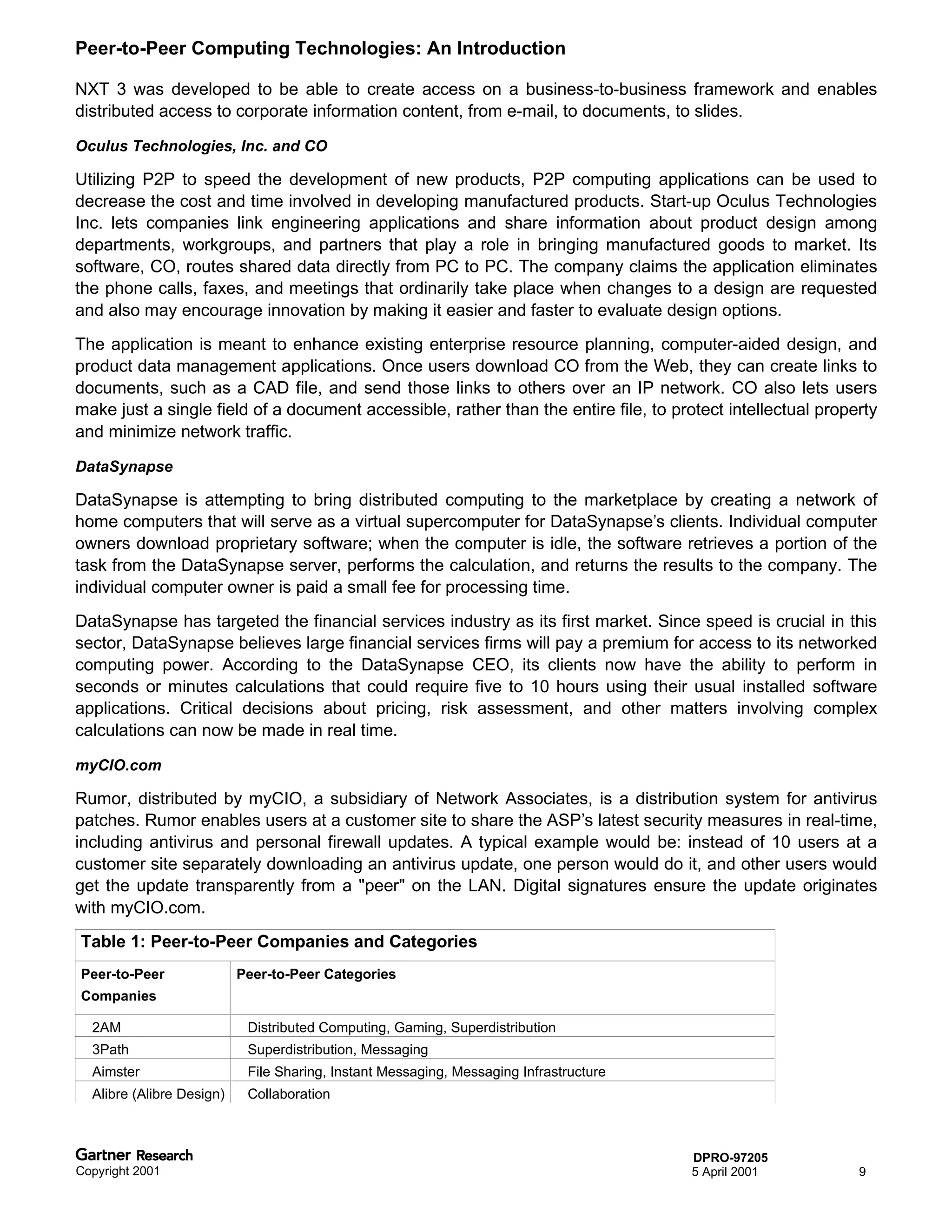 Peer-to-Peer Computing Technologies: An Introduction

NXT 3 was developed to be able to create access on a business-to-business framework and enables
distributed access to corporate information content, from e-mail, to documents, to slides.

Oculus Technologies, Inc. and CO

Utilizing P2P to speed the development of new products, P2P computing applications can be used to
decrease the cost and time involved in developing manufactured products. Start-up Oculus Technologies
Inc. lets companies link engineering applications and share information about product design among
departments, workgroups, and partners that play a role in bringing manufactured goods to market. Its
software, CO, routes shared data directly from PC to PC. The company claims the application eliminates
the phone calls, faxes, and meetings that ordinarily take place when changes to a design are requested
and also may encourage innovation by making it easier and faster to evaluate design options.
The application is meant to enhance existing enterprise resource planning, computer-aided design, and
product data management applications. Once users download CO from the Web, they can create links to
documents, such as a CAD file, and send those links to others over an IP network. CO also lets users
make just a single field of a document accessible, rather than the entire file, to protect intellectual property
and minimize network traffic.

DataSynapse

DataSynapse is attempting to bring distributed computing to the marketplace by creating a network of
home computers that will serve as a virtual supercomputer for DataSynapse’s clients. Individual computer
owners download proprietary software; when the computer is idle, the software retrieves a portion of the
task from the DataSynapse server, performs the calculation, and returns the results to the company. The
individual computer owner is paid a small fee for processing time.
DataSynapse has targeted the financial services industry as its first market. Since speed is crucial in this
sector, DataSynapse believes large financial services firms will pay a premium for access to its networked
computing power. According to the DataSynapse CEO, its clients now have the ability to perform in
seconds or minutes calculations that could require five to 10 hours using their usual installed software
applications. Critical decisions about pricing, risk assessment, and other matters involving complex
calculations can now be made in real time.

myCIO.com

Rumor, distributed by myCIO, a subsidiary of Network Associates, is a distribution system for antivirus
patches. Rumor enables users at a customer site to share the ASP’s latest security measures in real-time,
including antivirus and personal firewall updates. A typical example would be: instead of 10 users at a
customer site separately downloading an antivirus update, one person would do it, and other users would
get the update transparently from a "peer" on the LAN. Digital signatures ensure the update originates
with myCIO.com.
Table 1: Peer-to-Peer Companies and Categories
Peer-to-Peer               Peer-to-Peer Categories
Companies

  2AM                       Distributed Computing, Gaming, Superdistribution
  3Path                     Superdistribution, Messaging
  Aimster                   File Sharing, Instant Messaging, Messaging Infrastructure
  Alibre (Alibre Design)    Collaboration



                                                                                        DPRO-97205
Copyright 2001                                                                          5 April 2001         9
 