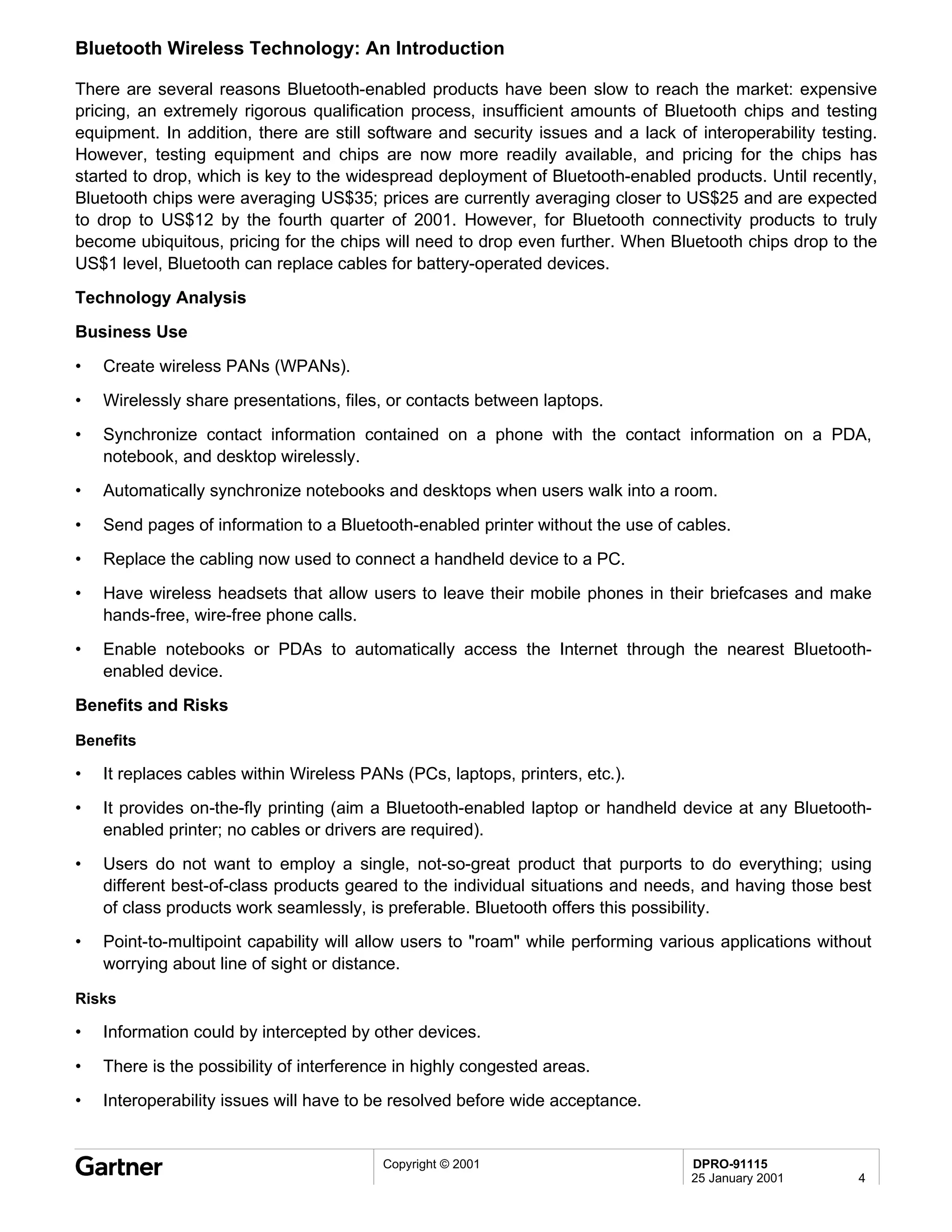 Bluetooth Wireless Technology: An Introduction

There are several reasons Bluetooth-enabled products have been slow to reach the market: expensive
pricing, an extremely rigorous qualification process, insufficient amounts of Bluetooth chips and testing
equipment. In addition, there are still software and security issues and a lack of interoperability testing.
However, testing equipment and chips are now more readily available, and pricing for the chips has
started to drop, which is key to the widespread deployment of Bluetooth-enabled products. Until recently,
Bluetooth chips were averaging US$35; prices are currently averaging closer to US$25 and are expected
to drop to US$12 by the fourth quarter of 2001. However, for Bluetooth connectivity products to truly
become ubiquitous, pricing for the chips will need to drop even further. When Bluetooth chips drop to the
US$1 level, Bluetooth can replace cables for battery-operated devices.
Technology Analysis
Business Use
•   Create wireless PANs (WPANs).
•   Wirelessly share presentations, files, or contacts between laptops.
•   Synchronize contact information contained on a phone with the contact information on a PDA,
    notebook, and desktop wirelessly.
•   Automatically synchronize notebooks and desktops when users walk into a room.

•   Send pages of information to a Bluetooth-enabled printer without the use of cables.
•   Replace the cabling now used to connect a handheld device to a PC.
•   Have wireless headsets that allow users to leave their mobile phones in their briefcases and make
    hands-free, wire-free phone calls.
•   Enable notebooks or PDAs to automatically access the Internet through the nearest Bluetooth-
    enabled device.
Benefits and Risks

Benefits

•   It replaces cables within Wireless PANs (PCs, laptops, printers, etc.).
•   It provides on-the-fly printing (aim a Bluetooth-enabled laptop or handheld device at any Bluetooth-
    enabled printer; no cables or drivers are required).
•   Users do not want to employ a single, not-so-great product that purports to do everything; using
    different best-of-class products geared to the individual situations and needs, and having those best
    of class products work seamlessly, is preferable. Bluetooth offers this possibility.
•   Point-to-multipoint capability will allow users to "roam" while performing various applications without
    worrying about line of sight or distance.

Risks

•   Information could by intercepted by other devices.
•   There is the possibility of interference in highly congested areas.
•   Interoperability issues will have to be resolved before wide acceptance.


                                          Copyright © 2001                        DPRO-91115
                                                                                  25 January 2001        4
 