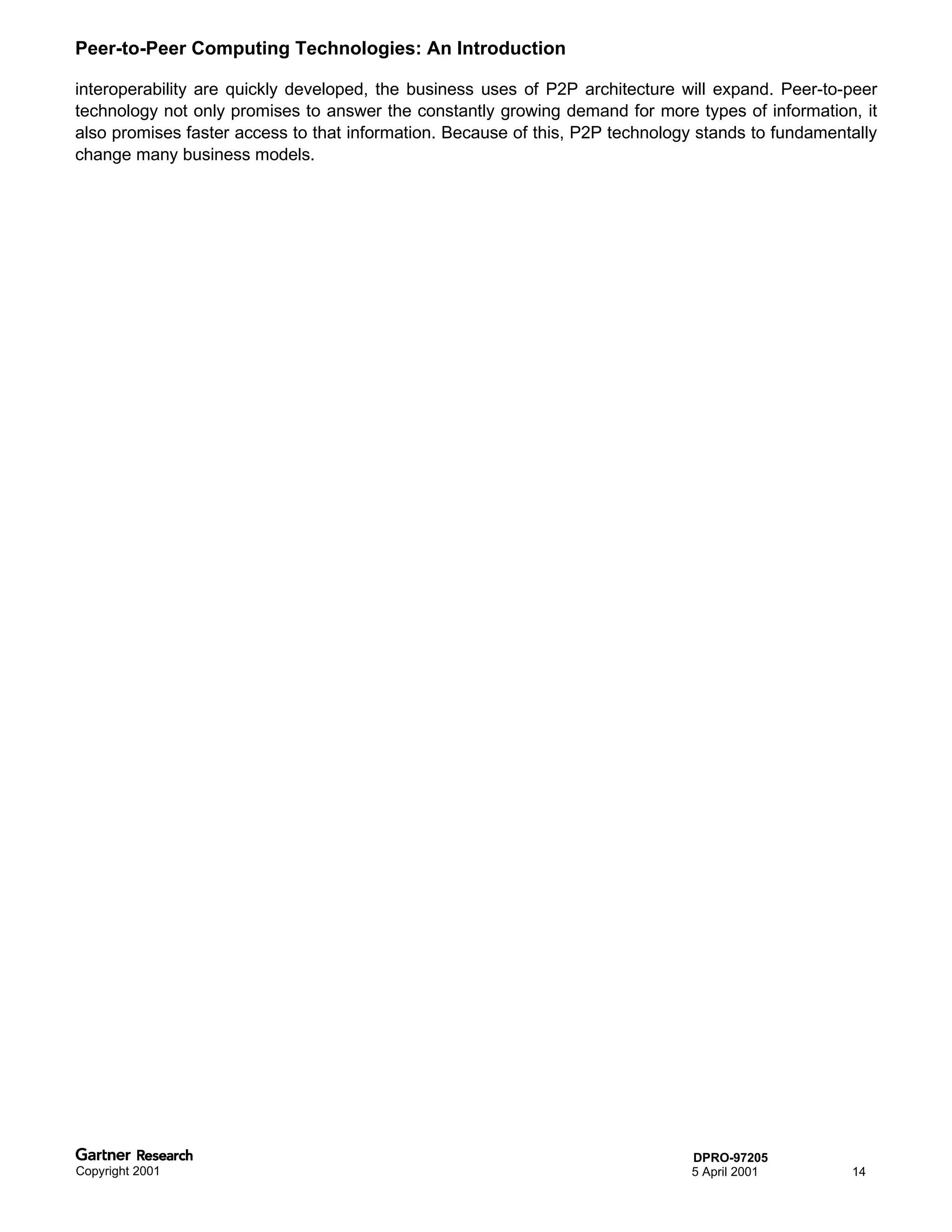 Peer-to-Peer Computing Technologies: An Introduction

interoperability are quickly developed, the business uses of P2P architecture will expand. Peer-to-peer
technology not only promises to answer the constantly growing demand for more types of information, it
also promises faster access to that information. Because of this, P2P technology stands to fundamentally
change many business models.




                                                                               DPRO-97205
Copyright 2001                                                                 5 April 2001         14
 