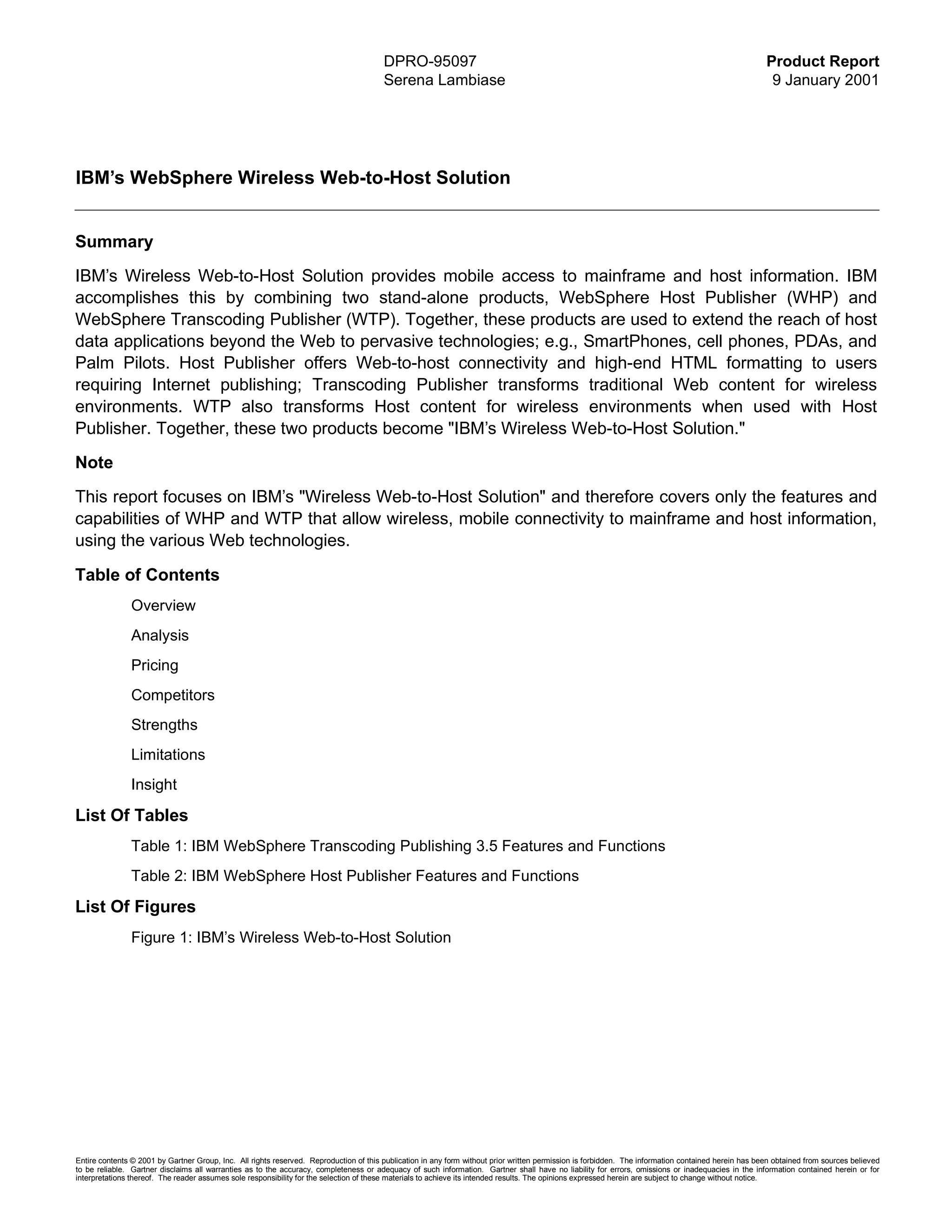 DPRO-95097                                                                                                    Product Report
                                                                                        Serena Lambiase                                                                                                9 January 2001




IBM’s WebSphere Wireless Web-to-Host Solution


Summary
IBM’s Wireless Web-to-Host Solution provides mobile access to mainframe and host information. IBM
accomplishes this by combining two stand-alone products, WebSphere Host Publisher (WHP) and
WebSphere Transcoding Publisher (WTP). Together, these products are used to extend the reach of host
data applications beyond the Web to pervasive technologies; e.g., SmartPhones, cell phones, PDAs, and
Palm Pilots. Host Publisher offers Web-to-host connectivity and high-end HTML formatting to users
requiring Internet publishing; Transcoding Publisher transforms traditional Web content for wireless
environments. WTP also transforms Host content for wireless environments when used with Host
Publisher. Together, these two products become "IBM’s Wireless Web-to-Host Solution."
Note
This report focuses on IBM’s "Wireless Web-to-Host Solution" and therefore covers only the features and
capabilities of WHP and WTP that allow wireless, mobile connectivity to mainframe and host information,
using the various Web technologies.

Table of Contents
               Overview
               Analysis
               Pricing
               Competitors
               Strengths
               Limitations
               Insight

List Of Tables
               Table 1: IBM WebSphere Transcoding Publishing 3.5 Features and Functions
               Table 2: IBM WebSphere Host Publisher Features and Functions

List Of Figures
               Figure 1: IBM’s Wireless Web-to-Host Solution




Entire contents © 2001 by Gartner Group, Inc. All rights reserved. Reproduction of this publication in any form without prior written permission is forbidden. The information contained herein has been obtained from sources believed
to be reliable. Gartner disclaims all warranties as to the accuracy, completeness or adequacy of such information. Gartner shall have no liability for errors, omissions or inadequacies in the information contained herein or for
interpretations thereof. The reader assumes sole responsibility for the selection of these materials to achieve its intended results. The opinions expressed herein are subject to change without notice.
 