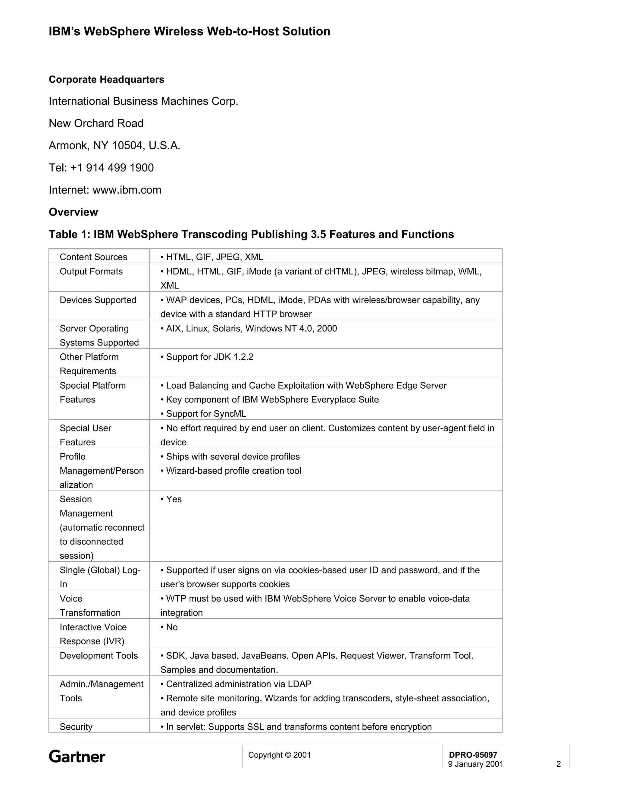 IBM’s WebSphere Wireless Web-to-Host Solution


Corporate Headquarters

International Business Machines Corp.
New Orchard Road
Armonk, NY 10504, U.S.A.

Tel: +1 914 499 1900
Internet: www.ibm.com
Overview

Table 1: IBM WebSphere Transcoding Publishing 3.5 Features and Functions
  Content Sources        • HTML, GIF, JPEG, XML
  Output Formats         • HDML, HTML, GIF, iMode (a variant of cHTML), JPEG, wireless bitmap, WML,
                         XML
  Devices Supported      • WAP devices, PCs, HDML, iMode, PDAs with wireless/browser capability, any
                         device with a standard HTTP browser
  Server Operating       • AIX, Linux, Solaris, Windows NT 4.0, 2000
  Systems Supported
  Other Platform         • Support for JDK 1.2.2
  Requirements
  Special Platform       • Load Balancing and Cache Exploitation with WebSphere Edge Server
  Features               • Key component of IBM WebSphere Everyplace Suite
                         • Support for SyncML
  Special User           • No effort required by end user on client. Customizes content by user-agent field in
  Features               device
  Profile                • Ships with several device profiles
  Management/Person      • Wizard-based profile creation tool
  alization
  Session                • Yes
  Management
  (automatic reconnect
  to disconnected
  session)
  Single (Global) Log-   • Supported if user signs on via cookies-based user ID and password, and if the
  In                     user's browser supports cookies
  Voice                  • WTP must be used with IBM WebSphere Voice Server to enable voice-data
  Transformation         integration
  Interactive Voice      • No
  Response (IVR)
  Development Tools      • SDK, Java based. JavaBeans. Open APIs. Request Viewer. Transform Tool.
                         Samples and documentation.
  Admin./Management      • Centralized administration via LDAP
  Tools                  • Remote site monitoring. Wizards for adding transcoders, style-sheet association,
                         and device profiles
  Security               • In servlet: Supports SSL and transforms content before encryption


                                                Copyright © 2001                                  DPRO-95097
                                                                                                  9 January 2001   2
 