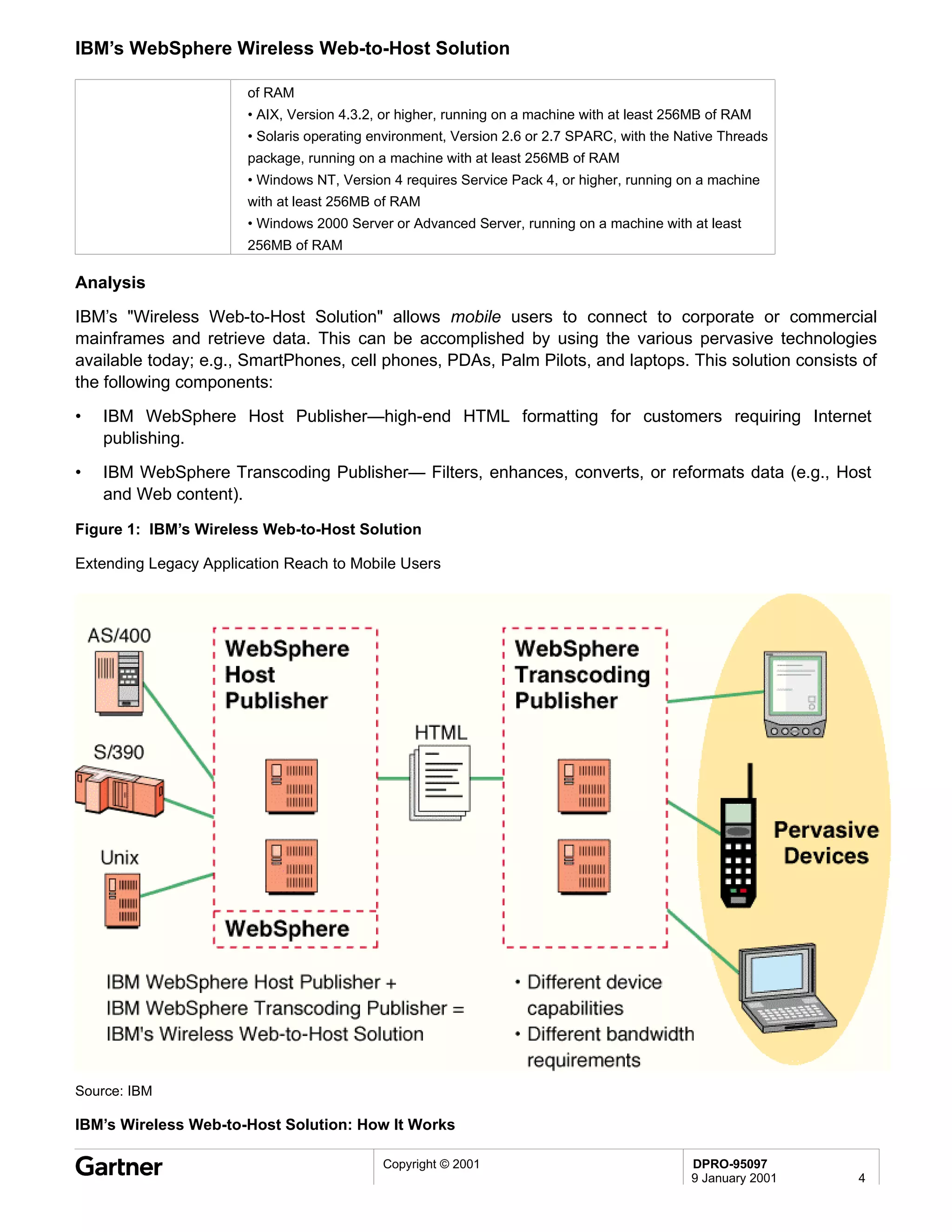 IBM’s WebSphere Wireless Web-to-Host Solution

                       of RAM
                       • AIX, Version 4.3.2, or higher, running on a machine with at least 256MB of RAM
                       • Solaris operating environment, Version 2.6 or 2.7 SPARC, with the Native Threads
                       package, running on a machine with at least 256MB of RAM
                       • Windows NT, Version 4 requires Service Pack 4, or higher, running on a machine
                       with at least 256MB of RAM
                       • Windows 2000 Server or Advanced Server, running on a machine with at least
                       256MB of RAM

Analysis
IBM’s "Wireless Web-to-Host Solution" allows mobile users to connect to corporate or commercial
mainframes and retrieve data. This can be accomplished by using the various pervasive technologies
available today; e.g., SmartPhones, cell phones, PDAs, Palm Pilots, and laptops. This solution consists of
the following components:
•   IBM WebSphere Host Publisher—high-end HTML formatting for customers requiring Internet
    publishing.
•   IBM WebSphere Transcoding Publisher— Filters, enhances, converts, or reformats data (e.g., Host
    and Web content).

Figure 1: IBM’s Wireless Web-to-Host Solution

Extending Legacy Application Reach to Mobile Users




Source: IBM

IBM’s Wireless Web-to-Host Solution: How It Works

                                            Copyright © 2001                                 DPRO-95097
                                                                                             9 January 2001   4
 